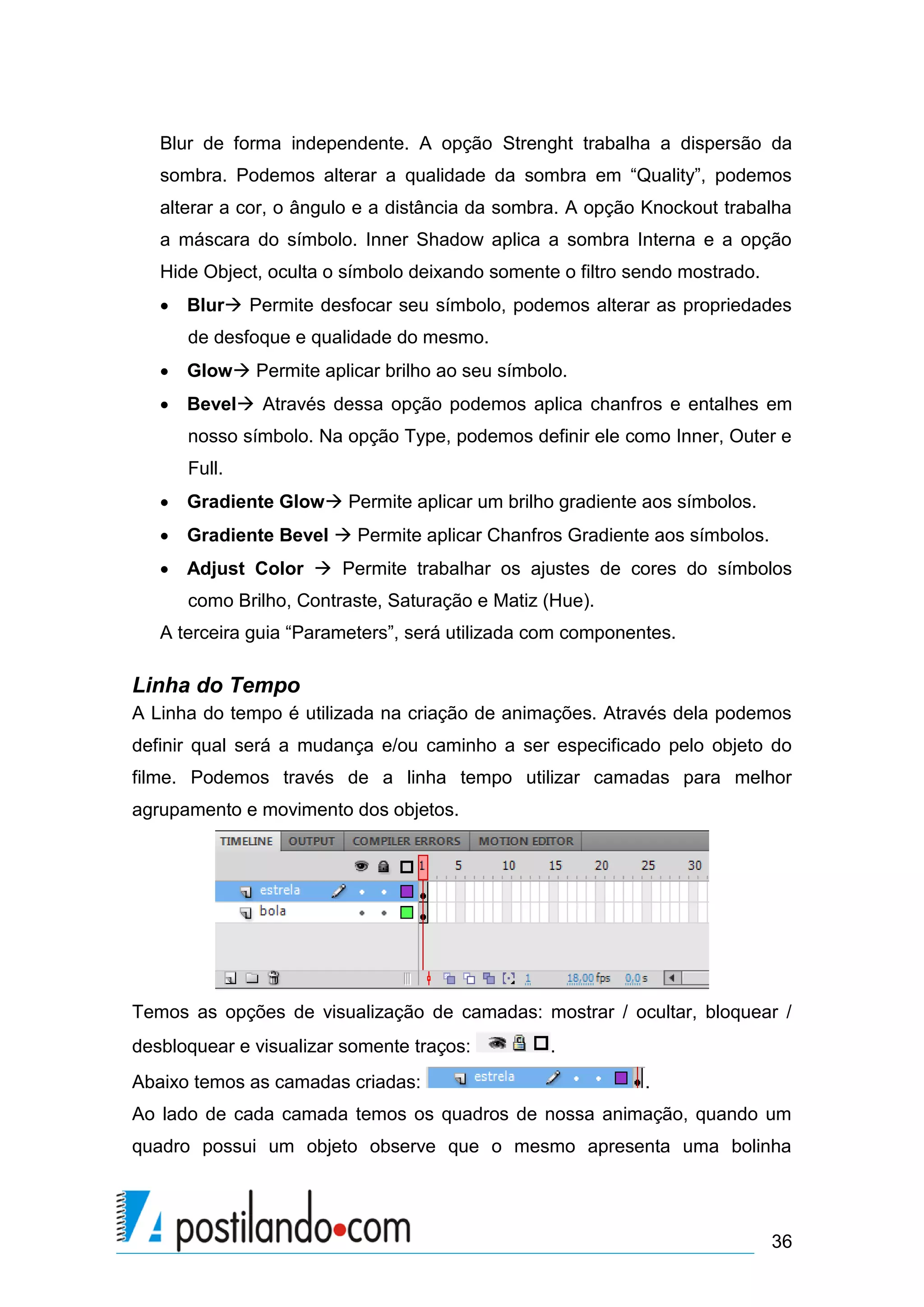 Blur de forma independente. A opção Strenght trabalha a dispersão da
   sombra. Podemos alterar a qualidade da sombra em “Quality”, podemos
   alterar a cor, o ângulo e a distância da sombra. A opção Knockout trabalha
   a máscara do símbolo. Inner Shadow aplica a sombra Interna e a opção
   Hide Object, oculta o símbolo deixando somente o filtro sendo mostrado.
    Blur Permite desfocar seu símbolo, podemos alterar as propriedades
      de desfoque e qualidade do mesmo.
    Glow Permite aplicar brilho ao seu símbolo.
    Bevel Através dessa opção podemos aplica chanfros e entalhes em
      nosso símbolo. Na opção Type, podemos definir ele como Inner, Outer e
      Full.
    Gradiente Glow Permite aplicar um brilho gradiente aos símbolos.
    Gradiente Bevel  Permite aplicar Chanfros Gradiente aos símbolos.
    Adjust Color  Permite trabalhar os ajustes de cores do símbolos
      como Brilho, Contraste, Saturação e Matiz (Hue).
   A terceira guia “Parameters”, será utilizada com componentes.

Linha do Tempo
A Linha do tempo é utilizada na criação de animações. Através dela podemos
definir qual será a mudança e/ou caminho a ser especificado pelo objeto do
filme. Podemos través de a linha tempo utilizar camadas para melhor
agrupamento e movimento dos objetos.




Temos as opções de visualização de camadas: mostrar / ocultar, bloquear /
desbloquear e visualizar somente traços:         .
Abaixo temos as camadas criadas:                            .
Ao lado de cada camada temos os quadros de nossa animação, quando um
quadro possui um objeto observe que o mesmo apresenta uma bolinha




                                                                             36
 