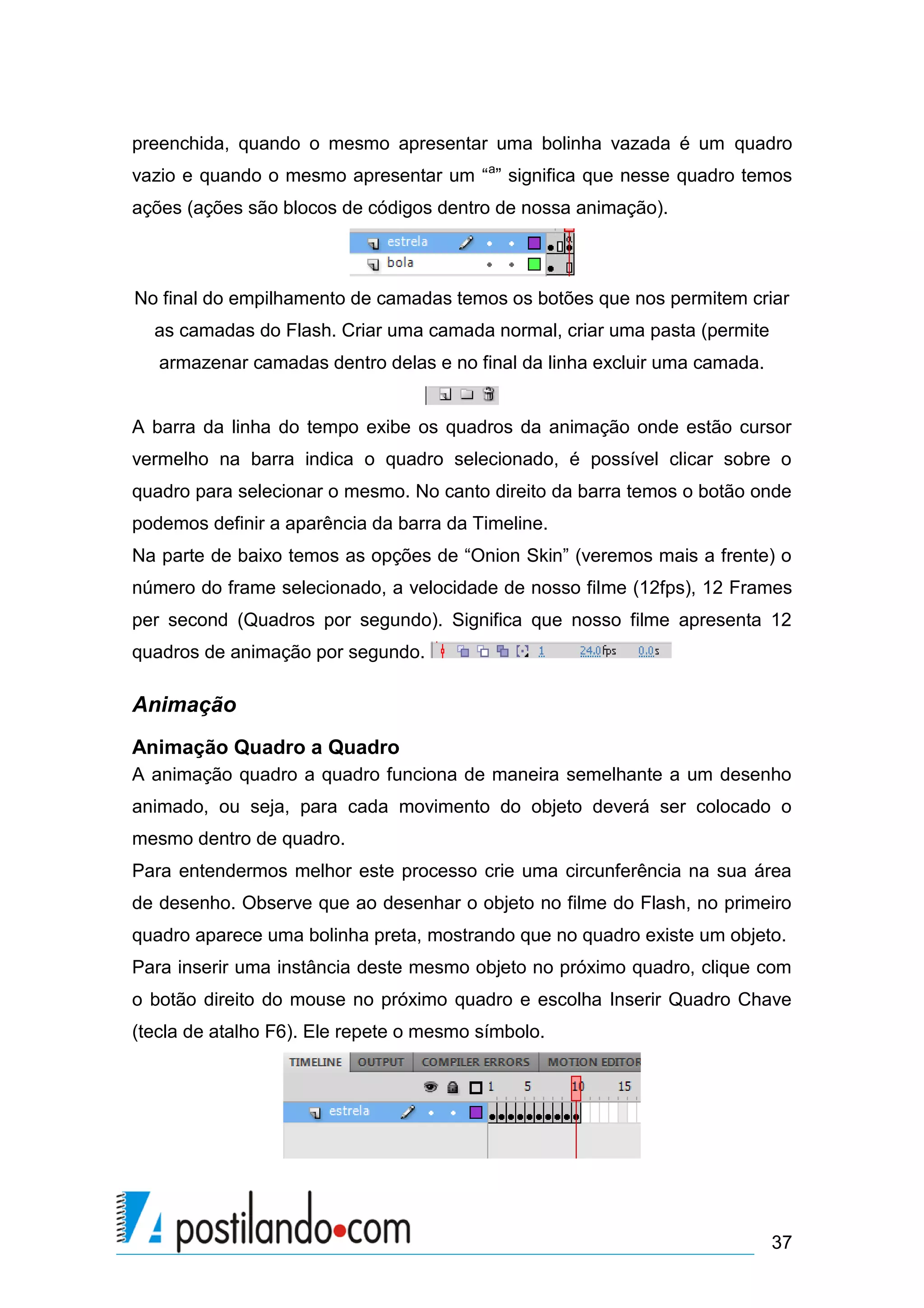 preenchida, quando o mesmo apresentar uma bolinha vazada é um quadro
vazio e quando o mesmo apresentar um “a” significa que nesse quadro temos
ações (ações são blocos de códigos dentro de nossa animação).



No final do empilhamento de camadas temos os botões que nos permitem criar
  as camadas do Flash. Criar uma camada normal, criar uma pasta (permite
   armazenar camadas dentro delas e no final da linha excluir uma camada.


A barra da linha do tempo exibe os quadros da animação onde estão cursor
vermelho na barra indica o quadro selecionado, é possível clicar sobre o
quadro para selecionar o mesmo. No canto direito da barra temos o botão onde
podemos definir a aparência da barra da Timeline.
Na parte de baixo temos as opções de “Onion Skin” (veremos mais a frente) o
número do frame selecionado, a velocidade de nosso filme (12fps), 12 Frames
per second (Quadros por segundo). Significa que nosso filme apresenta 12
quadros de animação por segundo.

Animação
Animação Quadro a Quadro
A animação quadro a quadro funciona de maneira semelhante a um desenho
animado, ou seja, para cada movimento do objeto deverá ser colocado o
mesmo dentro de quadro.
Para entendermos melhor este processo crie uma circunferência na sua área
de desenho. Observe que ao desenhar o objeto no filme do Flash, no primeiro
quadro aparece uma bolinha preta, mostrando que no quadro existe um objeto.
Para inserir uma instância deste mesmo objeto no próximo quadro, clique com
o botão direito do mouse no próximo quadro e escolha Inserir Quadro Chave
(tecla de atalho F6). Ele repete o mesmo símbolo.




                                                                            37
 