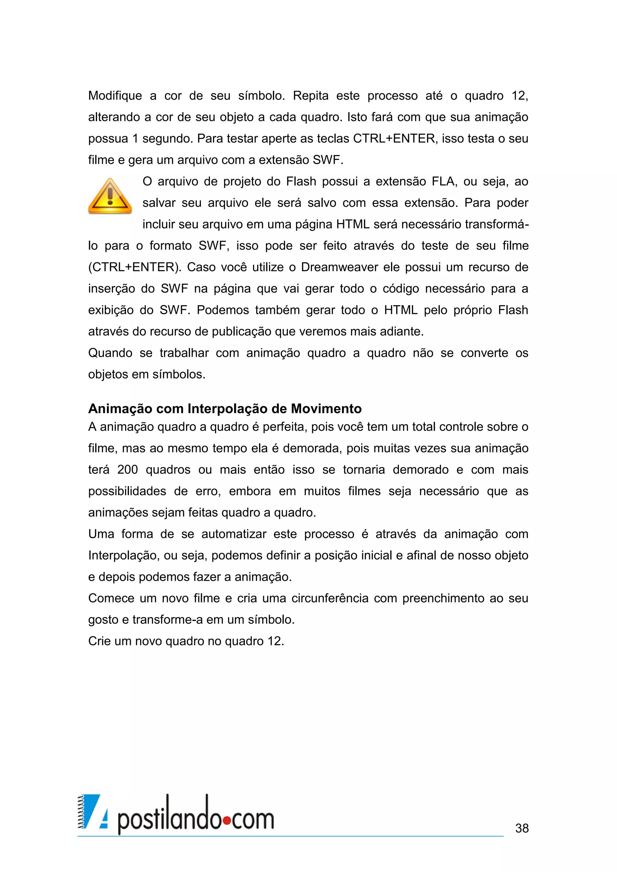 Modifique a cor de seu símbolo. Repita este processo até o quadro 12,
alterando a cor de seu objeto a cada quadro. Isto fará com que sua animação
possua 1 segundo. Para testar aperte as teclas CTRL+ENTER, isso testa o seu
filme e gera um arquivo com a extensão SWF.
         O arquivo de projeto do Flash possui a extensão FLA, ou seja, ao
         salvar seu arquivo ele será salvo com essa extensão. Para poder
         incluir seu arquivo em uma página HTML será necessário transformá-
lo para o formato SWF, isso pode ser feito através do teste de seu filme
(CTRL+ENTER). Caso você utilize o Dreamweaver ele possui um recurso de
inserção do SWF na página que vai gerar todo o código necessário para a
exibição do SWF. Podemos também gerar todo o HTML pelo próprio Flash
através do recurso de publicação que veremos mais adiante.
Quando se trabalhar com animação quadro a quadro não se converte os
objetos em símbolos.

Animação com Interpolação de Movimento
A animação quadro a quadro é perfeita, pois você tem um total controle sobre o
filme, mas ao mesmo tempo ela é demorada, pois muitas vezes sua animação
terá 200 quadros ou mais então isso se tornaria demorado e com mais
possibilidades de erro, embora em muitos filmes seja necessário que as
animações sejam feitas quadro a quadro.
Uma forma de se automatizar este processo é através da animação com
Interpolação, ou seja, podemos definir a posição inicial e afinal de nosso objeto
e depois podemos fazer a animação.
Comece um novo filme e cria uma circunferência com preenchimento ao seu
gosto e transforme-a em um símbolo.
Crie um novo quadro no quadro 12.




                                                                              38
 