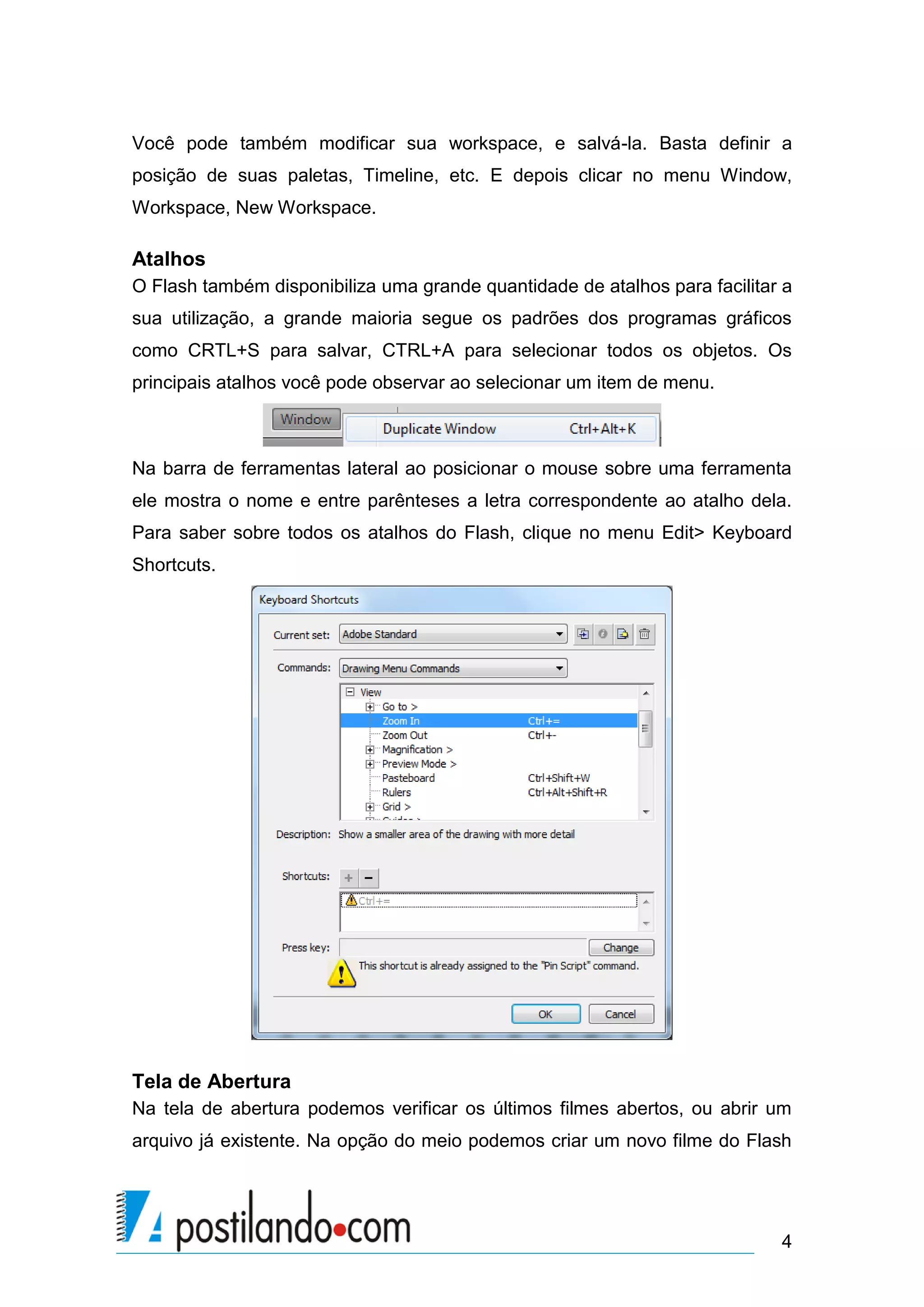 Você pode também modificar sua workspace, e salvá-la. Basta definir a
posição de suas paletas, Timeline, etc. E depois clicar no menu Window,
Workspace, New Workspace.

Atalhos
O Flash também disponibiliza uma grande quantidade de atalhos para facilitar a
sua utilização, a grande maioria segue os padrões dos programas gráficos
como CRTL+S para salvar, CTRL+A para selecionar todos os objetos. Os
principais atalhos você pode observar ao selecionar um item de menu.



Na barra de ferramentas lateral ao posicionar o mouse sobre uma ferramenta
ele mostra o nome e entre parênteses a letra correspondente ao atalho dela.
Para saber sobre todos os atalhos do Flash, clique no menu Edit> Keyboard
Shortcuts.




Tela de Abertura
Na tela de abertura podemos verificar os últimos filmes abertos, ou abrir um
arquivo já existente. Na opção do meio podemos criar um novo filme do Flash




                                                                            4
 