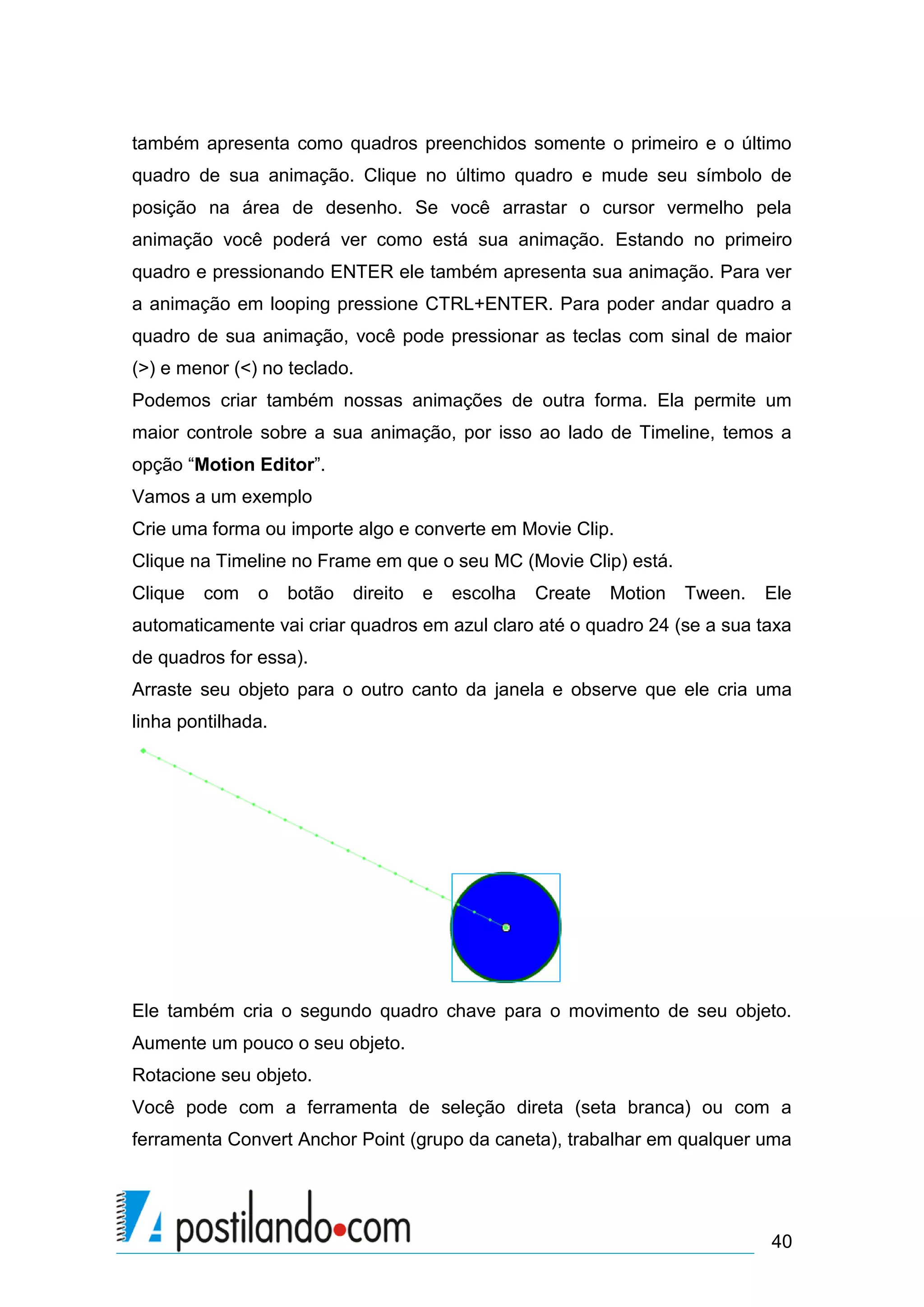 também apresenta como quadros preenchidos somente o primeiro e o último
quadro de sua animação. Clique no último quadro e mude seu símbolo de
posição na área de desenho. Se você arrastar o cursor vermelho pela
animação você poderá ver como está sua animação. Estando no primeiro
quadro e pressionando ENTER ele também apresenta sua animação. Para ver
a animação em looping pressione CTRL+ENTER. Para poder andar quadro a
quadro de sua animação, você pode pressionar as teclas com sinal de maior
(>) e menor (<) no teclado.
Podemos criar também nossas animações de outra forma. Ela permite um
maior controle sobre a sua animação, por isso ao lado de Timeline, temos a
opção “Motion Editor”.
Vamos a um exemplo
Crie uma forma ou importe algo e converte em Movie Clip.
Clique na Timeline no Frame em que o seu MC (Movie Clip) está.
Clique   com   o    botão   direito   e   escolha   Create   Motion   Tween.   Ele
automaticamente vai criar quadros em azul claro até o quadro 24 (se a sua taxa
de quadros for essa).
Arraste seu objeto para o outro canto da janela e observe que ele cria uma
linha pontilhada.




Ele também cria o segundo quadro chave para o movimento de seu objeto.
Aumente um pouco o seu objeto.
Rotacione seu objeto.
Você pode com a ferramenta de seleção direta (seta branca) ou com a
ferramenta Convert Anchor Point (grupo da caneta), trabalhar em qualquer uma




                                                                               40
 