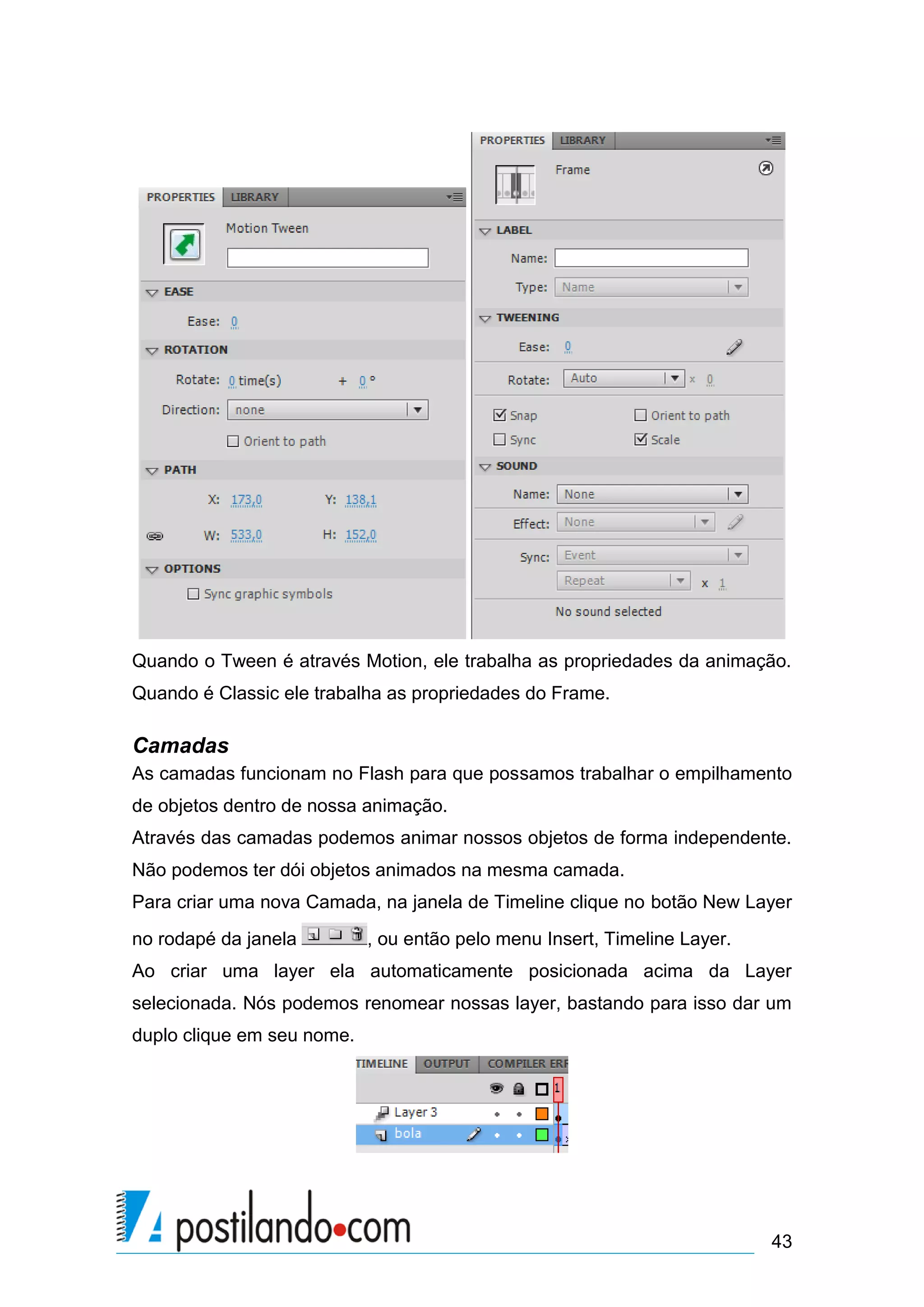 Quando o Tween é através Motion, ele trabalha as propriedades da animação.
Quando é Classic ele trabalha as propriedades do Frame.

Camadas
As camadas funcionam no Flash para que possamos trabalhar o empilhamento
de objetos dentro de nossa animação.
Através das camadas podemos animar nossos objetos de forma independente.
Não podemos ter dói objetos animados na mesma camada.
Para criar uma nova Camada, na janela de Timeline clique no botão New Layer
no rodapé da janela         , ou então pelo menu Insert, Timeline Layer.
Ao criar uma layer ela automaticamente posicionada acima da Layer
selecionada. Nós podemos renomear nossas layer, bastando para isso dar um
duplo clique em seu nome.




                                                                           43
 