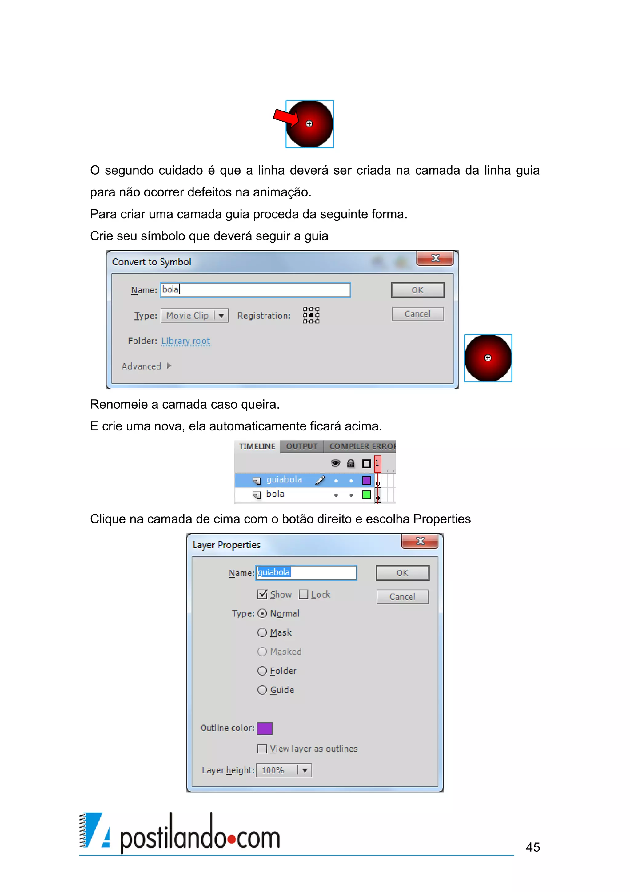 O segundo cuidado é que a linha deverá ser criada na camada da linha guia
para não ocorrer defeitos na animação.
Para criar uma camada guia proceda da seguinte forma.
Crie seu símbolo que deverá seguir a guia




Renomeie a camada caso queira.
E crie uma nova, ela automaticamente ficará acima.




Clique na camada de cima com o botão direito e escolha Properties




                                                                      45
 