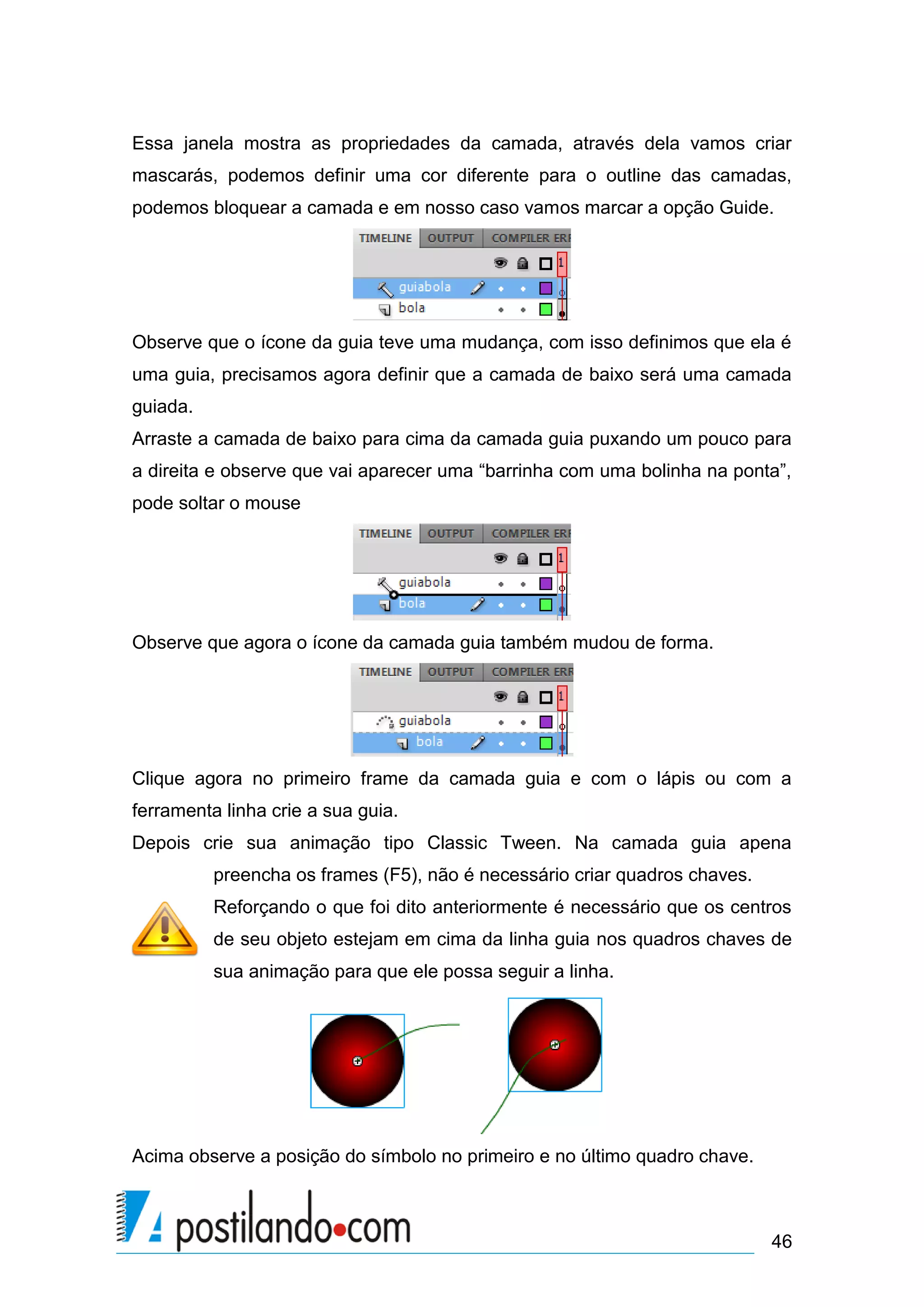 Essa janela mostra as propriedades da camada, através dela vamos criar
mascarás, podemos definir uma cor diferente para o outline das camadas,
podemos bloquear a camada e em nosso caso vamos marcar a opção Guide.




Observe que o ícone da guia teve uma mudança, com isso definimos que ela é
uma guia, precisamos agora definir que a camada de baixo será uma camada
guiada.
Arraste a camada de baixo para cima da camada guia puxando um pouco para
a direita e observe que vai aparecer uma “barrinha com uma bolinha na ponta”,
pode soltar o mouse




Observe que agora o ícone da camada guia também mudou de forma.




Clique agora no primeiro frame da camada guia e com o lápis ou com a
ferramenta linha crie a sua guia.
Depois crie sua animação tipo Classic Tween. Na camada guia apena
          preencha os frames (F5), não é necessário criar quadros chaves.
          Reforçando o que foi dito anteriormente é necessário que os centros
          de seu objeto estejam em cima da linha guia nos quadros chaves de
          sua animação para que ele possa seguir a linha.




Acima observe a posição do símbolo no primeiro e no último quadro chave.



                                                                            46
 