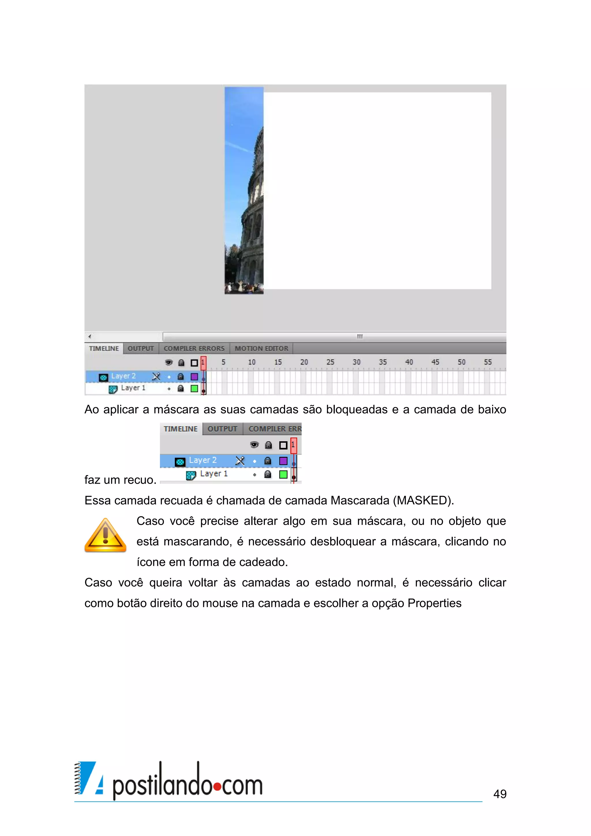 Ao aplicar a máscara as suas camadas são bloqueadas e a camada de baixo




faz um recuo.
Essa camada recuada é chamada de camada Mascarada (MASKED).
         Caso você precise alterar algo em sua máscara, ou no objeto que
         está mascarando, é necessário desbloquear a máscara, clicando no
         ícone em forma de cadeado.
Caso você queira voltar às camadas ao estado normal, é necessário clicar
como botão direito do mouse na camada e escolher a opção Properties




                                                                      49
 