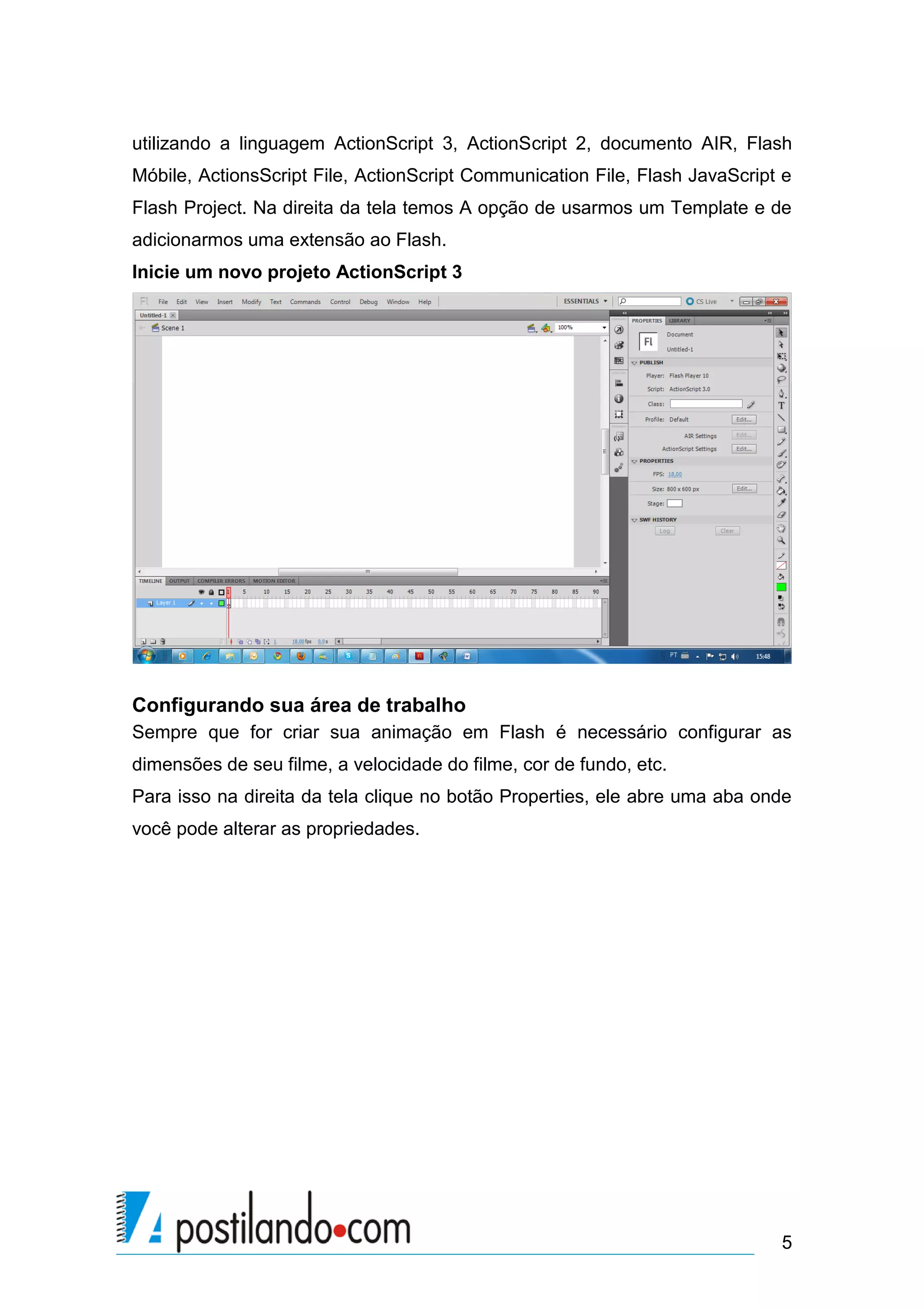 utilizando a linguagem ActionScript 3, ActionScript 2, documento AIR, Flash
Móbile, ActionsScript File, ActionScript Communication File, Flash JavaScript e
Flash Project. Na direita da tela temos A opção de usarmos um Template e de
adicionarmos uma extensão ao Flash.
Inicie um novo projeto ActionScript 3




Configurando sua área de trabalho
Sempre que for criar sua animação em Flash é necessário configurar as
dimensões de seu filme, a velocidade do filme, cor de fundo, etc.
Para isso na direita da tela clique no botão Properties, ele abre uma aba onde
você pode alterar as propriedades.




                                                                             5
 