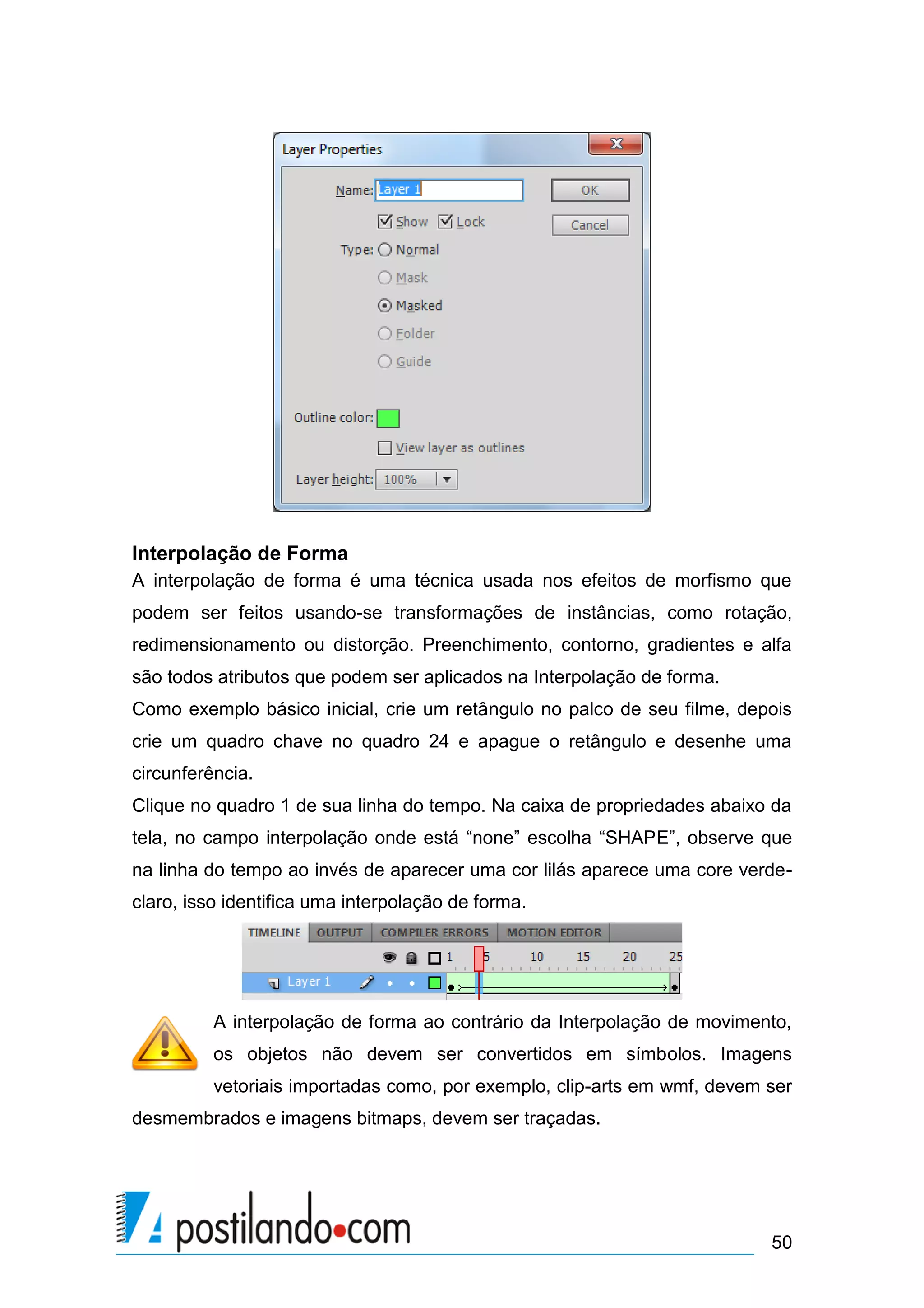 Interpolação de Forma
A interpolação de forma é uma técnica usada nos efeitos de morfismo que
podem ser feitos usando-se transformações de instâncias, como rotação,
redimensionamento ou distorção. Preenchimento, contorno, gradientes e alfa
são todos atributos que podem ser aplicados na Interpolação de forma.
Como exemplo básico inicial, crie um retângulo no palco de seu filme, depois
crie um quadro chave no quadro 24 e apague o retângulo e desenhe uma
circunferência.
Clique no quadro 1 de sua linha do tempo. Na caixa de propriedades abaixo da
tela, no campo interpolação onde está “none” escolha “SHAPE”, observe que
na linha do tempo ao invés de aparecer uma cor lilás aparece uma core verde-
claro, isso identifica uma interpolação de forma.




          A interpolação de forma ao contrário da Interpolação de movimento,
          os objetos não devem ser convertidos em símbolos. Imagens
          vetoriais importadas como, por exemplo, clip-arts em wmf, devem ser
desmembrados e imagens bitmaps, devem ser traçadas.




                                                                          50
 