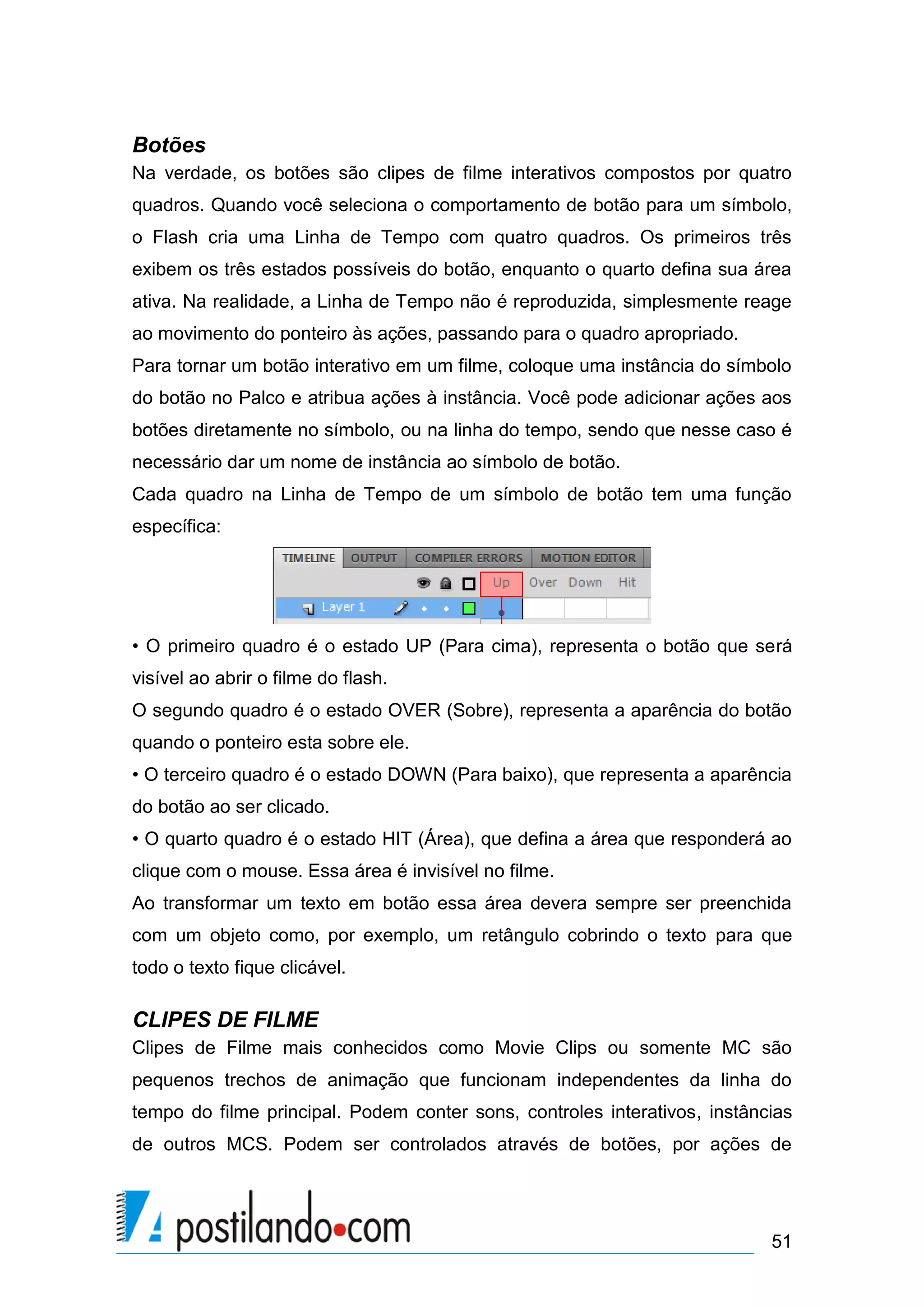 Botões
Na verdade, os botões são clipes de filme interativos compostos por quatro
quadros. Quando você seleciona o comportamento de botão para um símbolo,
o Flash cria uma Linha de Tempo com quatro quadros. Os primeiros três
exibem os três estados possíveis do botão, enquanto o quarto defina sua área
ativa. Na realidade, a Linha de Tempo não é reproduzida, simplesmente reage
ao movimento do ponteiro às ações, passando para o quadro apropriado.
Para tornar um botão interativo em um filme, coloque uma instância do símbolo
do botão no Palco e atribua ações à instância. Você pode adicionar ações aos
botões diretamente no símbolo, ou na linha do tempo, sendo que nesse caso é
necessário dar um nome de instância ao símbolo de botão.
Cada quadro na Linha de Tempo de um símbolo de botão tem uma função
específica:




• O primeiro quadro é o estado UP (Para cima), representa o botão que será
visível ao abrir o filme do flash.
O segundo quadro é o estado OVER (Sobre), representa a aparência do botão
quando o ponteiro esta sobre ele.
• O terceiro quadro é o estado DOWN (Para baixo), que representa a aparência
do botão ao ser clicado.
• O quarto quadro é o estado HIT (Área), que defina a área que responderá ao
clique com o mouse. Essa área é invisível no filme.
Ao transformar um texto em botão essa área devera sempre ser preenchida
com um objeto como, por exemplo, um retângulo cobrindo o texto para que
todo o texto fique clicável.

CLIPES DE FILME
Clipes de Filme mais conhecidos como Movie Clips ou somente MC são
pequenos trechos de animação que funcionam independentes da linha do
tempo do filme principal. Podem conter sons, controles interativos, instâncias
de outros MCS. Podem ser controlados através de botões, por ações de




                                                                           51
 