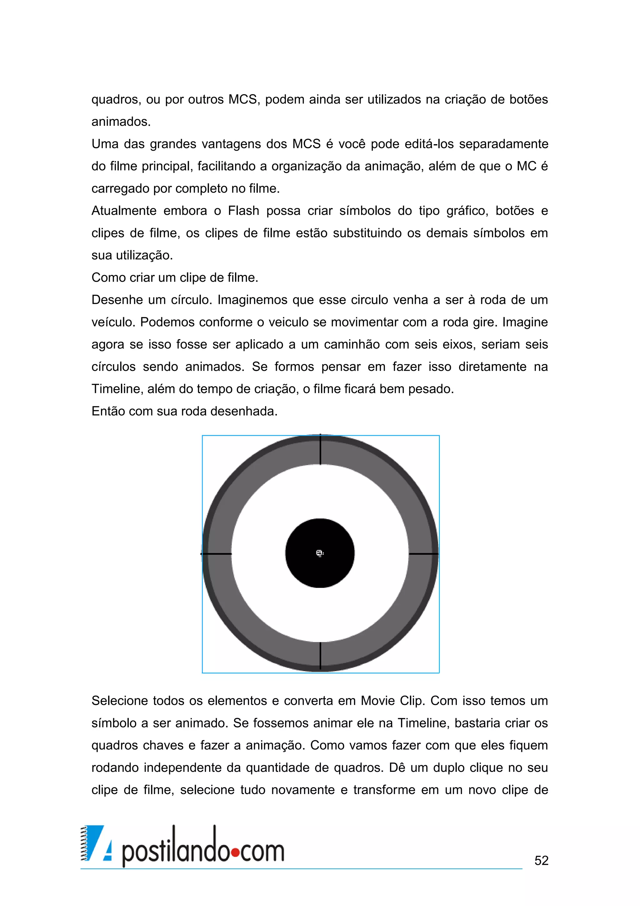 quadros, ou por outros MCS, podem ainda ser utilizados na criação de botões
animados.
Uma das grandes vantagens dos MCS é você pode editá-los separadamente
do filme principal, facilitando a organização da animação, além de que o MC é
carregado por completo no filme.
Atualmente embora o Flash possa criar símbolos do tipo gráfico, botões e
clipes de filme, os clipes de filme estão substituindo os demais símbolos em
sua utilização.
Como criar um clipe de filme.
Desenhe um círculo. Imaginemos que esse circulo venha a ser à roda de um
veículo. Podemos conforme o veiculo se movimentar com a roda gire. Imagine
agora se isso fosse ser aplicado a um caminhão com seis eixos, seriam seis
círculos sendo animados. Se formos pensar em fazer isso diretamente na
Timeline, além do tempo de criação, o filme ficará bem pesado.
Então com sua roda desenhada.




Selecione todos os elementos e converta em Movie Clip. Com isso temos um
símbolo a ser animado. Se fossemos animar ele na Timeline, bastaria criar os
quadros chaves e fazer a animação. Como vamos fazer com que eles fiquem
rodando independente da quantidade de quadros. Dê um duplo clique no seu
clipe de filme, selecione tudo novamente e transforme em um novo clipe de




                                                                          52
 