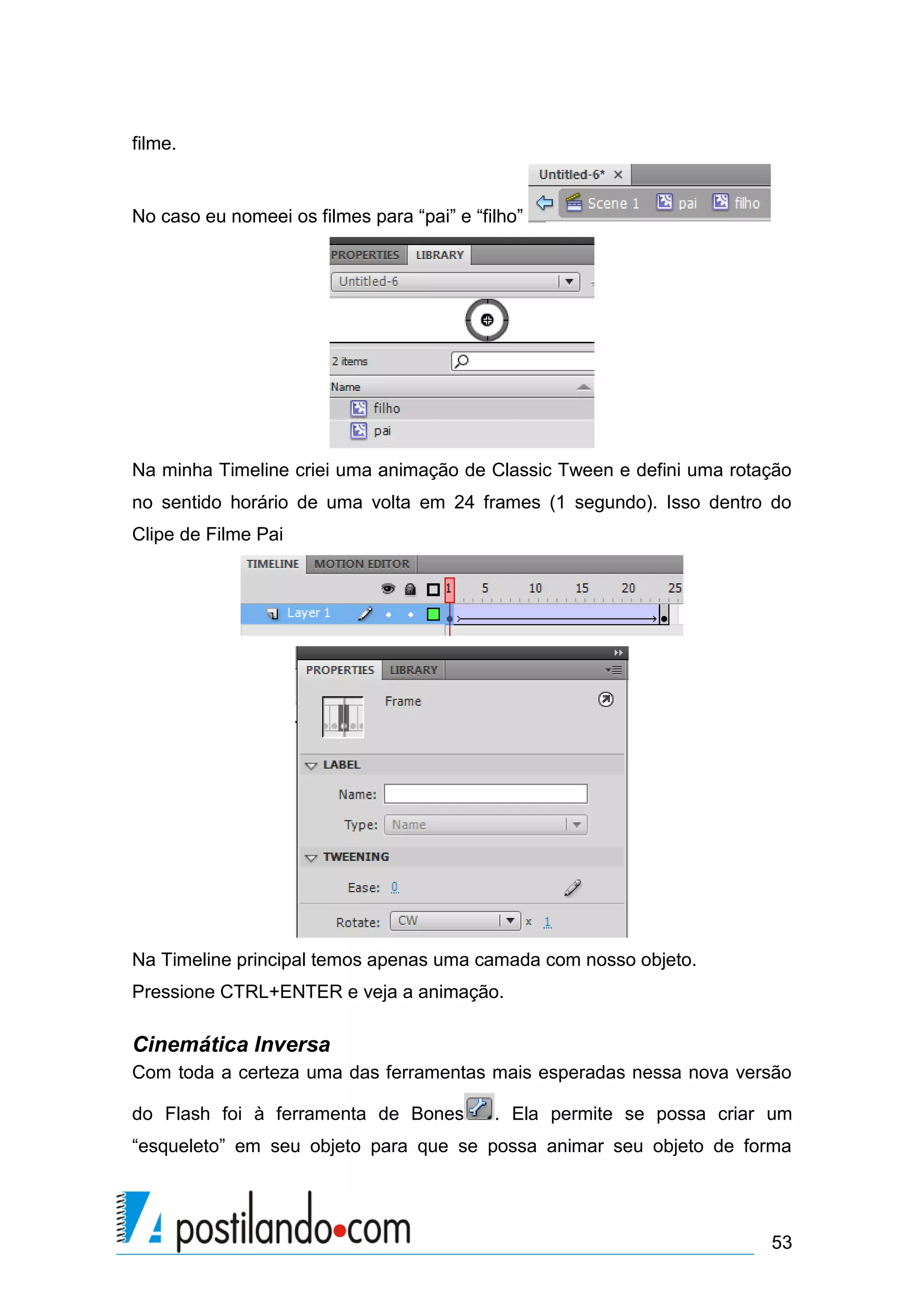 filme.


No caso eu nomeei os filmes para “pai” e “filho”




Na minha Timeline criei uma animação de Classic Tween e defini uma rotação
no sentido horário de uma volta em 24 frames (1 segundo). Isso dentro do
Clipe de Filme Pai




Na Timeline principal temos apenas uma camada com nosso objeto.
Pressione CTRL+ENTER e veja a animação.

Cinemática Inversa
Com toda a certeza uma das ferramentas mais esperadas nessa nova versão

do Flash foi à ferramenta de Bones          . Ela permite se possa criar um
“esqueleto” em seu objeto para que se possa animar seu objeto de forma




                                                                        53
 