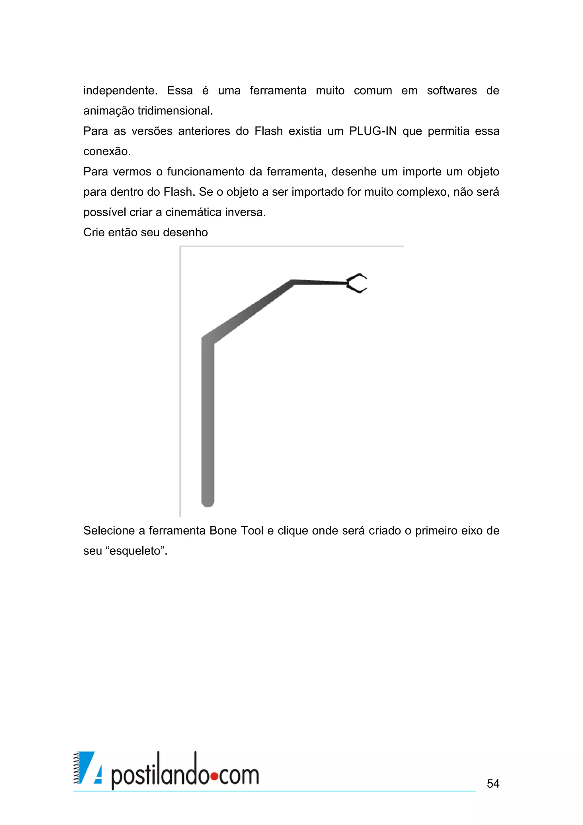 independente. Essa é uma ferramenta muito comum em softwares de
animação tridimensional.
Para as versões anteriores do Flash existia um PLUG-IN que permitia essa
conexão.
Para vermos o funcionamento da ferramenta, desenhe um importe um objeto
para dentro do Flash. Se o objeto a ser importado for muito complexo, não será
possível criar a cinemática inversa.
Crie então seu desenho




Selecione a ferramenta Bone Tool e clique onde será criado o primeiro eixo de
seu “esqueleto”.




                                                                           54
 
