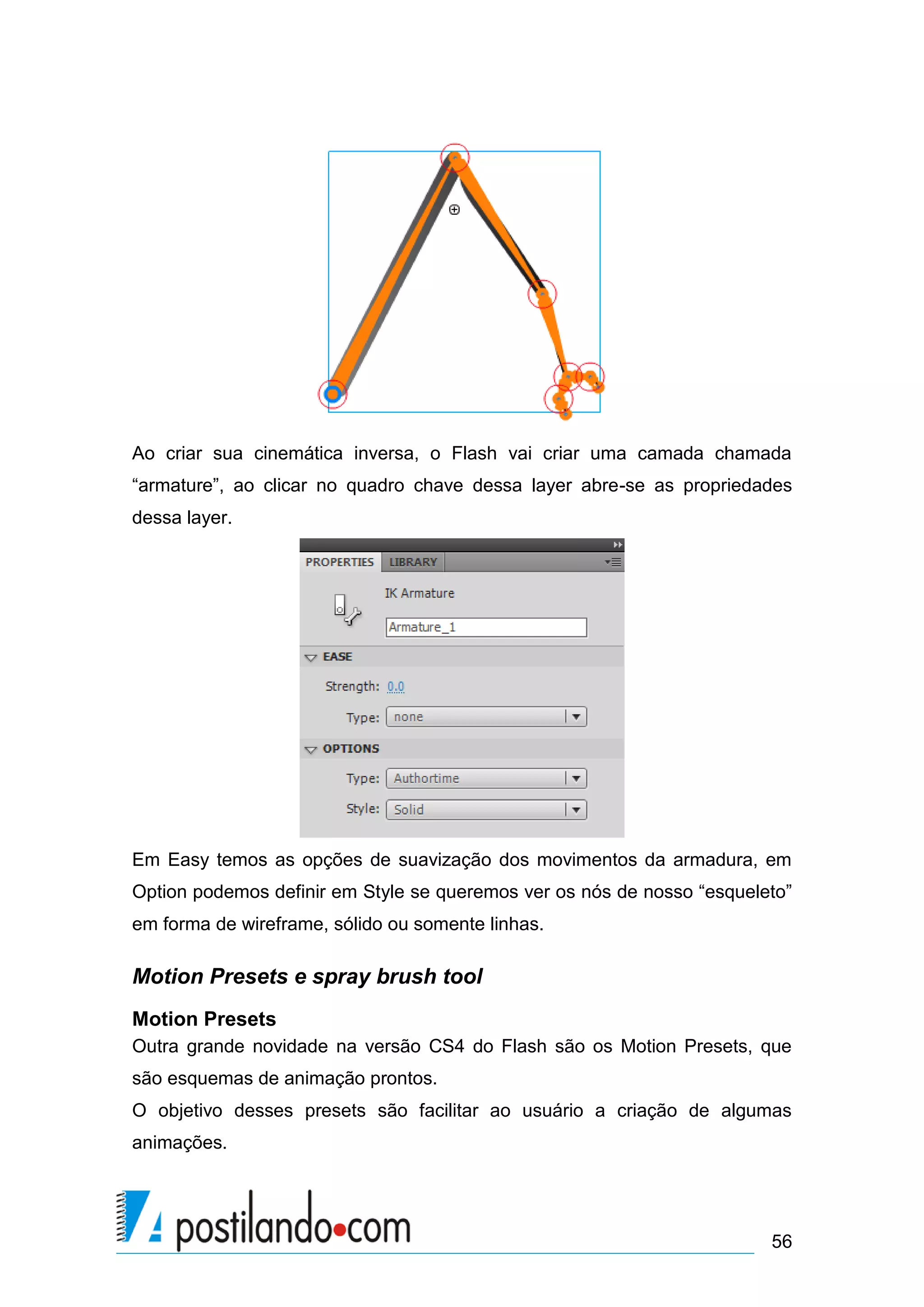 Ao criar sua cinemática inversa, o Flash vai criar uma camada chamada
“armature”, ao clicar no quadro chave dessa layer abre-se as propriedades
dessa layer.




Em Easy temos as opções de suavização dos movimentos da armadura, em
Option podemos definir em Style se queremos ver os nós de nosso “esqueleto”
em forma de wireframe, sólido ou somente linhas.

Motion Presets e spray brush tool
Motion Presets
Outra grande novidade na versão CS4 do Flash são os Motion Presets, que
são esquemas de animação prontos.
O objetivo desses presets são facilitar ao usuário a criação de algumas
animações.




                                                                        56
 