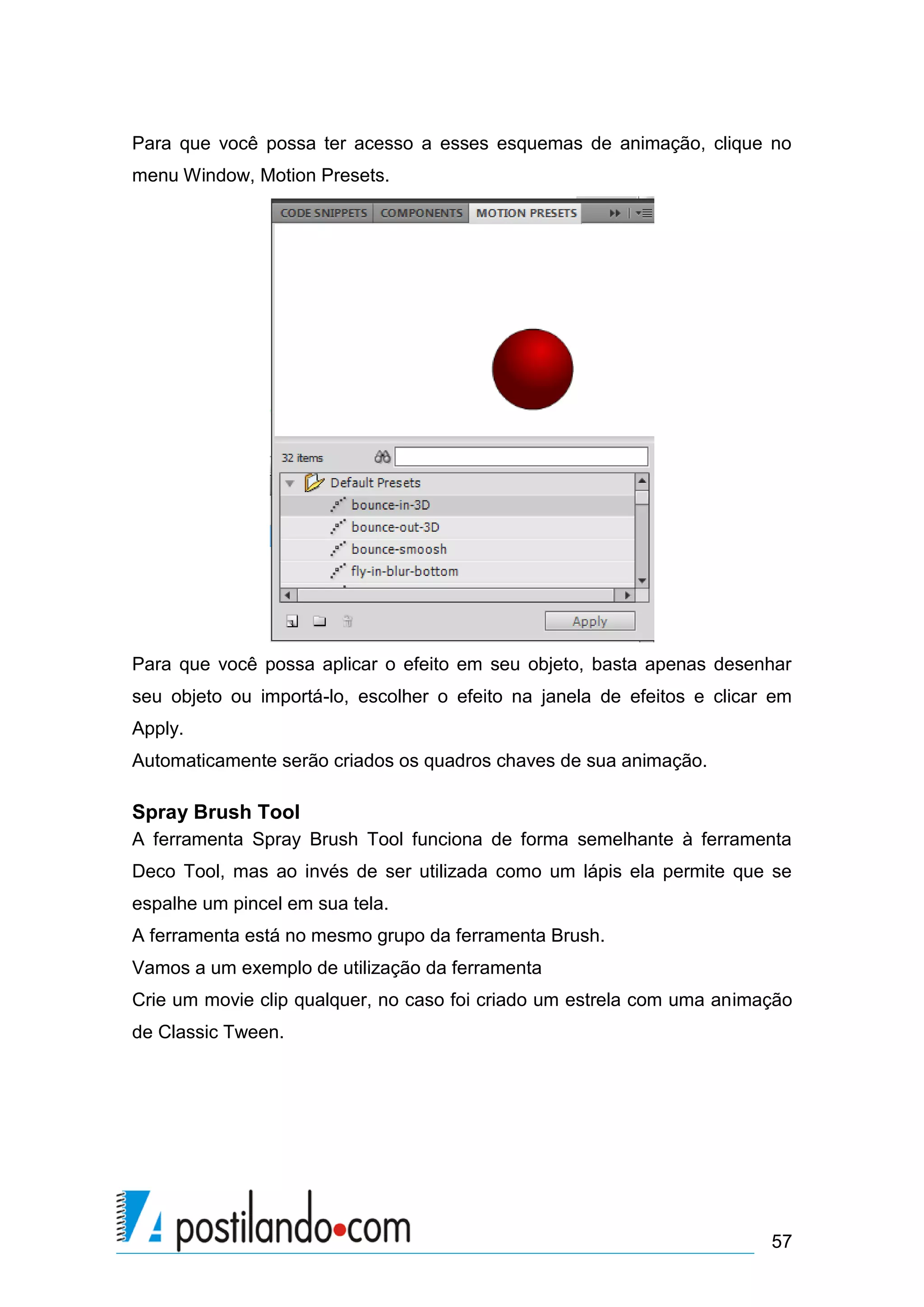 Para que você possa ter acesso a esses esquemas de animação, clique no
menu Window, Motion Presets.




Para que você possa aplicar o efeito em seu objeto, basta apenas desenhar
seu objeto ou importá-lo, escolher o efeito na janela de efeitos e clicar em
Apply.
Automaticamente serão criados os quadros chaves de sua animação.

Spray Brush Tool
A ferramenta Spray Brush Tool funciona de forma semelhante à ferramenta
Deco Tool, mas ao invés de ser utilizada como um lápis ela permite que se
espalhe um pincel em sua tela.
A ferramenta está no mesmo grupo da ferramenta Brush.
Vamos a um exemplo de utilização da ferramenta
Crie um movie clip qualquer, no caso foi criado um estrela com uma animação
de Classic Tween.




                                                                         57
 