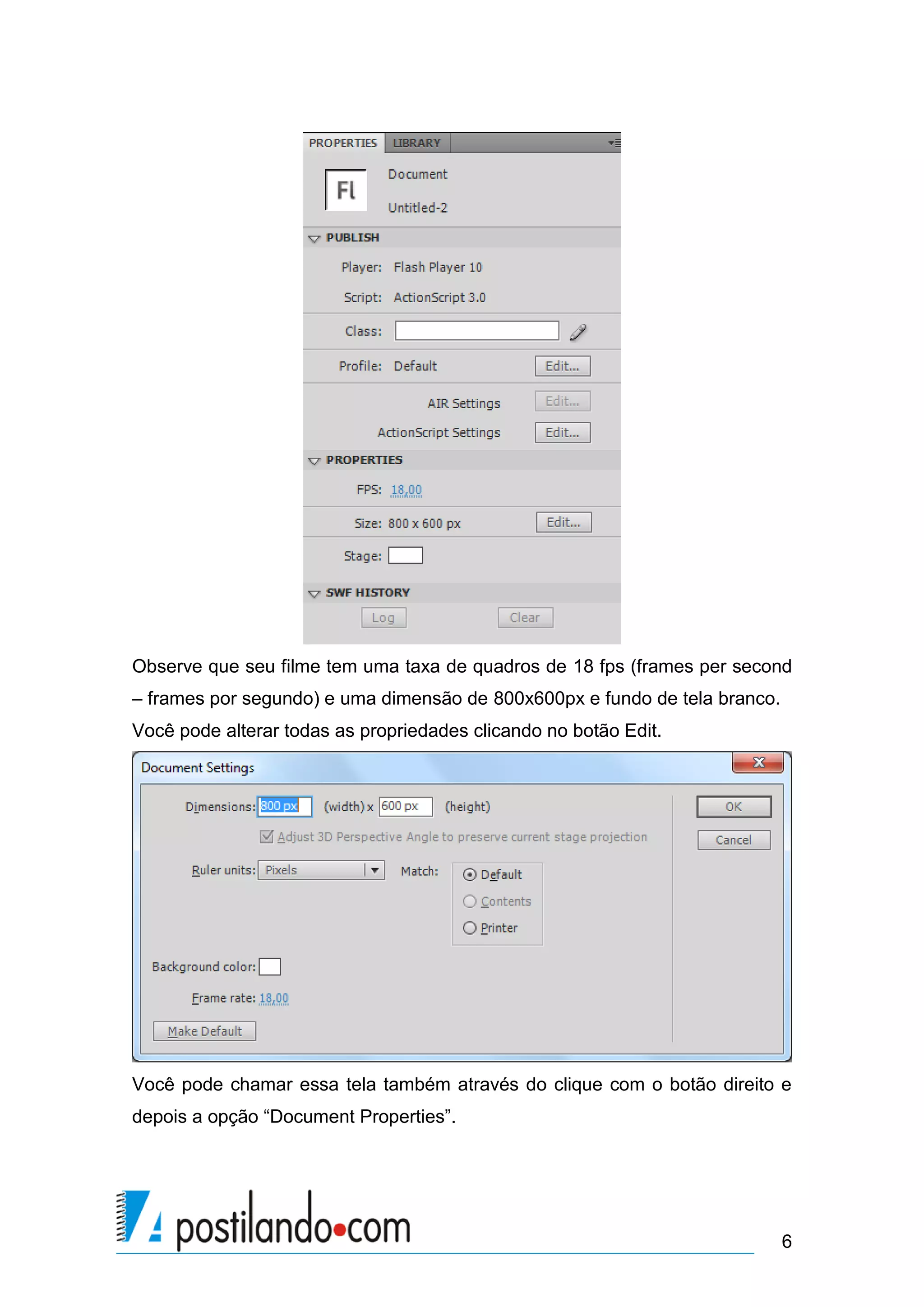Observe que seu filme tem uma taxa de quadros de 18 fps (frames per second
– frames por segundo) e uma dimensão de 800x600px e fundo de tela branco.
Você pode alterar todas as propriedades clicando no botão Edit.




Você pode chamar essa tela também através do clique com o botão direito e
depois a opção “Document Properties”.




                                                                            6
 