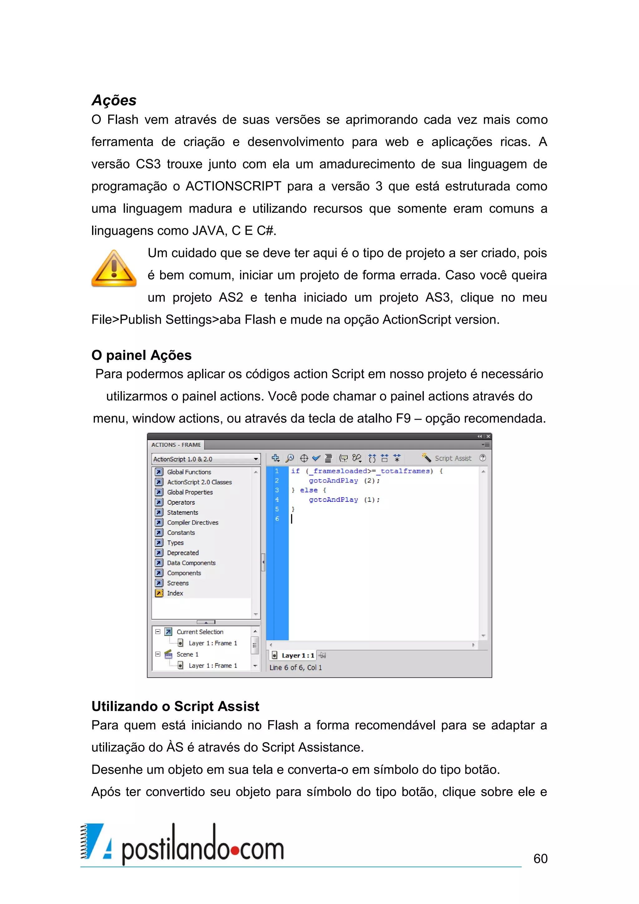 Ações
O Flash vem através de suas versões se aprimorando cada vez mais como
ferramenta de criação e desenvolvimento para web e aplicações ricas. A
versão CS3 trouxe junto com ela um amadurecimento de sua linguagem de
programação o ACTIONSCRIPT para a versão 3 que está estruturada como
uma linguagem madura e utilizando recursos que somente eram comuns a
linguagens como JAVA, C E C#.
         Um cuidado que se deve ter aqui é o tipo de projeto a ser criado, pois
         é bem comum, iniciar um projeto de forma errada. Caso você queira
         um projeto AS2 e tenha iniciado um projeto AS3, clique no meu
File>Publish Settings>aba Flash e mude na opção ActionScript version.

O painel Ações
Para podermos aplicar os códigos action Script em nosso projeto é necessário
  utilizarmos o painel actions. Você pode chamar o painel actions através do
menu, window actions, ou através da tecla de atalho F9 – opção recomendada.




Utilizando o Script Assist
Para quem está iniciando no Flash a forma recomendável para se adaptar a
utilização do ÀS é através do Script Assistance.
Desenhe um objeto em sua tela e converta-o em símbolo do tipo botão.
Após ter convertido seu objeto para símbolo do tipo botão, clique sobre ele e




                                                                               60
 