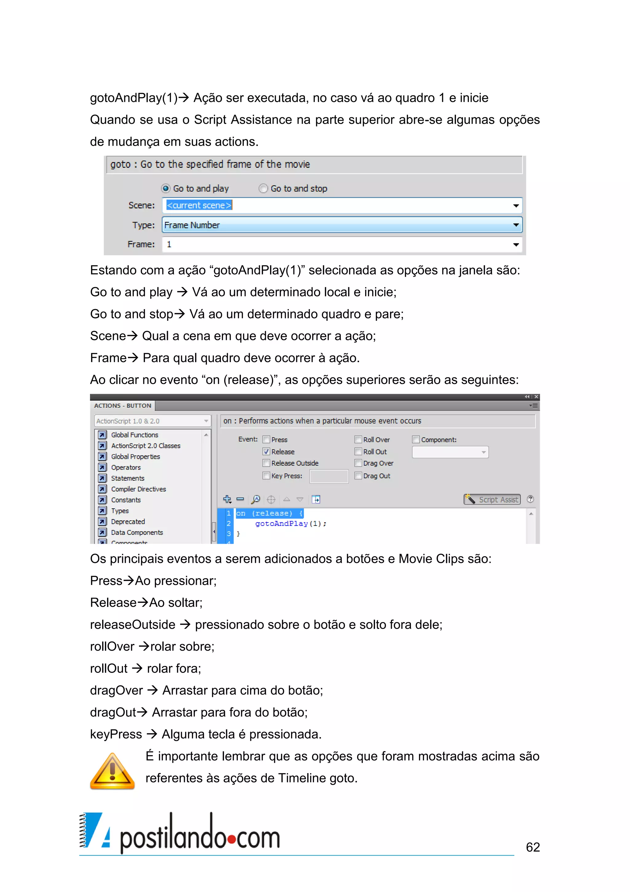 gotoAndPlay(1) Ação ser executada, no caso vá ao quadro 1 e inicie
Quando se usa o Script Assistance na parte superior abre-se algumas opções
de mudança em suas actions.




Estando com a ação “gotoAndPlay(1)” selecionada as opções na janela são:
Go to and play  Vá ao um determinado local e inicie;
Go to and stop Vá ao um determinado quadro e pare;
Scene Qual a cena em que deve ocorrer a ação;
Frame Para qual quadro deve ocorrer à ação.
Ao clicar no evento “on (release)”, as opções superiores serão as seguintes:




Os principais eventos a serem adicionados a botões e Movie Clips são:
PressAo pressionar;
ReleaseAo soltar;
releaseOutside  pressionado sobre o botão e solto fora dele;
rollOver rolar sobre;
rollOut  rolar fora;
dragOver  Arrastar para cima do botão;
dragOut Arrastar para fora do botão;
keyPress  Alguma tecla é pressionada.
          É importante lembrar que as opções que foram mostradas acima são
          referentes às ações de Timeline goto.




                                                                               62
 