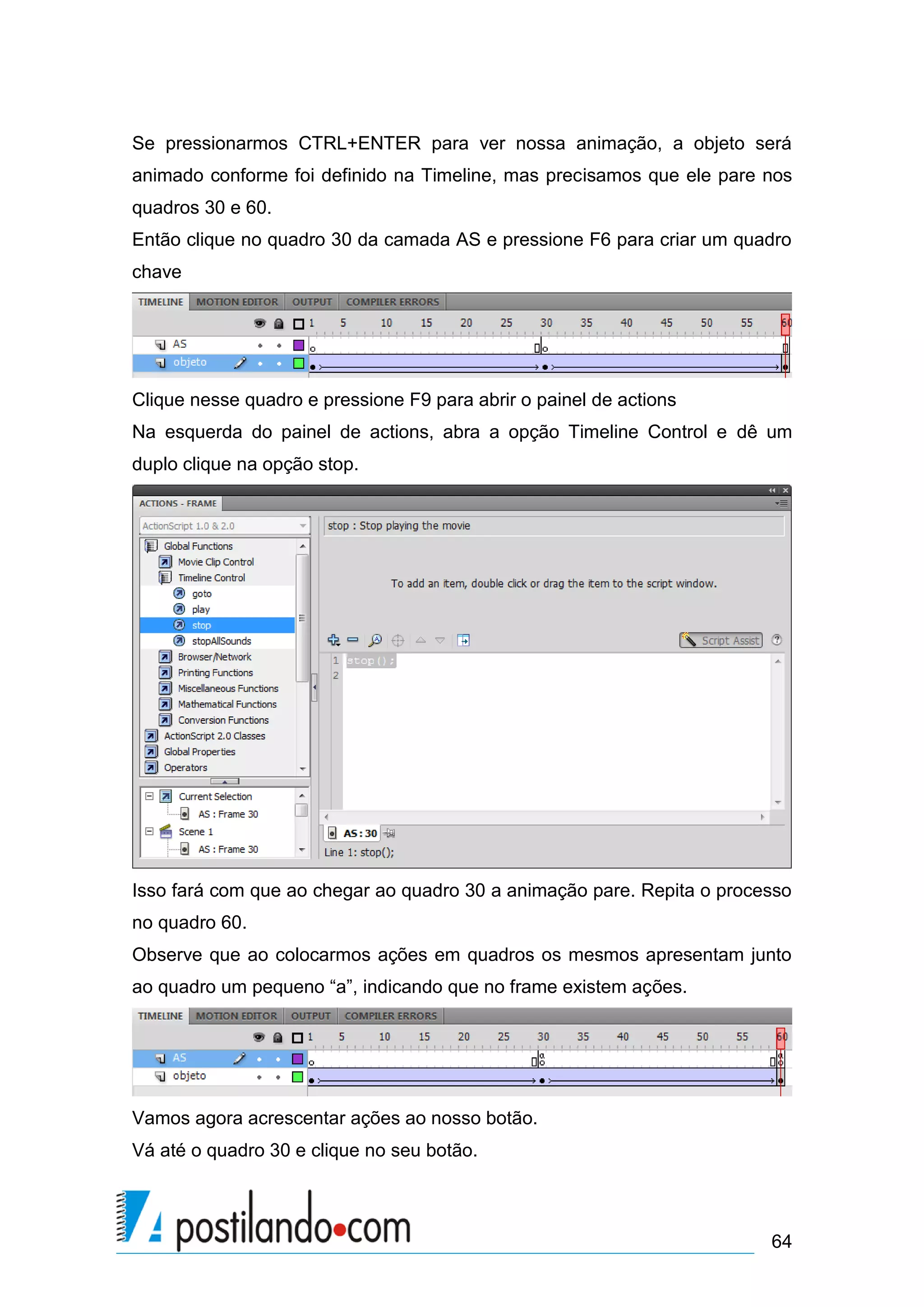 Se pressionarmos CTRL+ENTER para ver nossa animação, a objeto será
animado conforme foi definido na Timeline, mas precisamos que ele pare nos
quadros 30 e 60.
Então clique no quadro 30 da camada AS e pressione F6 para criar um quadro
chave




Clique nesse quadro e pressione F9 para abrir o painel de actions
Na esquerda do painel de actions, abra a opção Timeline Control e dê um
duplo clique na opção stop.




Isso fará com que ao chegar ao quadro 30 a animação pare. Repita o processo
no quadro 60.
Observe que ao colocarmos ações em quadros os mesmos apresentam junto
ao quadro um pequeno “a”, indicando que no frame existem ações.




Vamos agora acrescentar ações ao nosso botão.
Vá até o quadro 30 e clique no seu botão.



                                                                        64
 