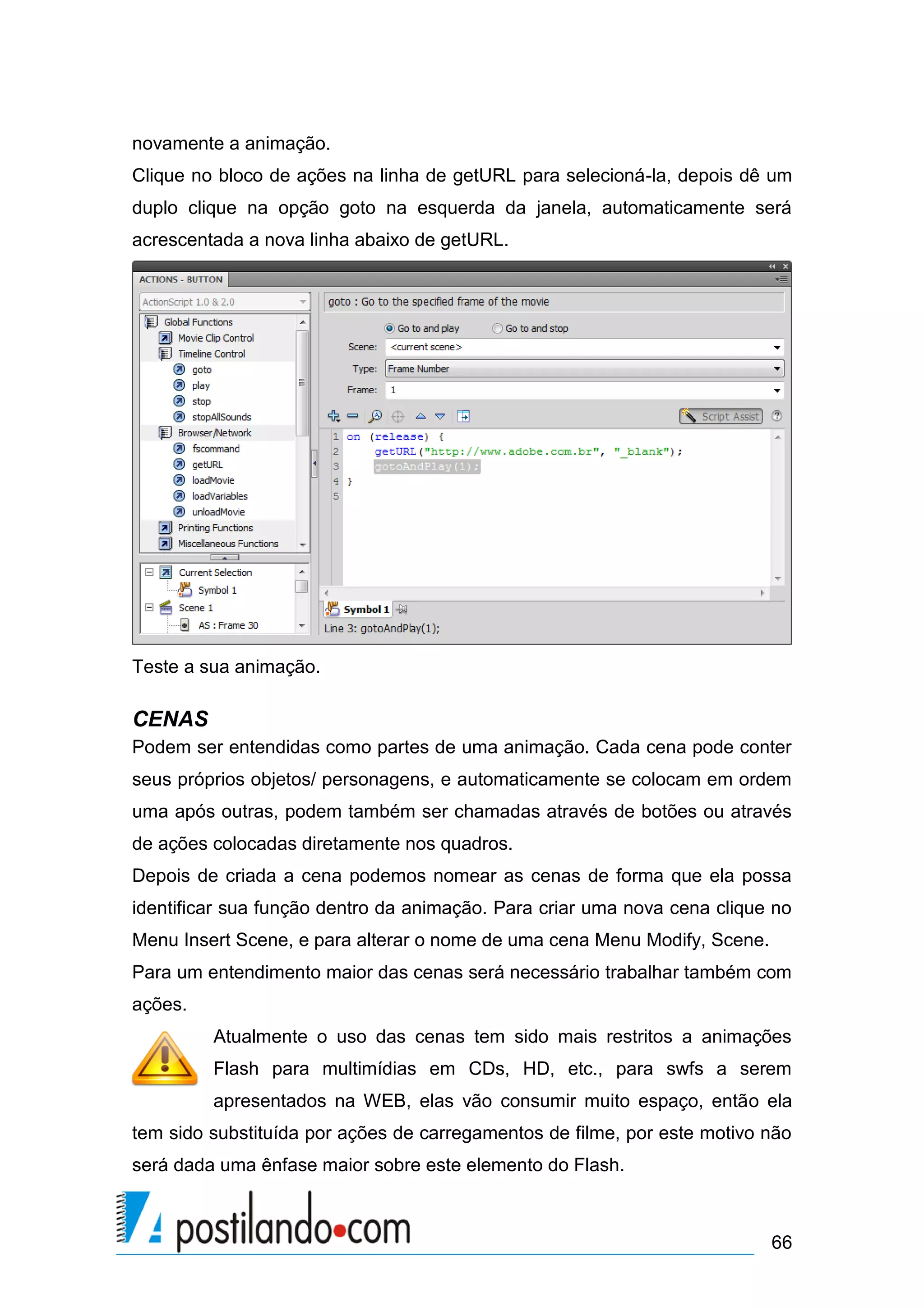 novamente a animação.
Clique no bloco de ações na linha de getURL para selecioná-la, depois dê um
duplo clique na opção goto na esquerda da janela, automaticamente será
acrescentada a nova linha abaixo de getURL.




Teste a sua animação.

CENAS
Podem ser entendidas como partes de uma animação. Cada cena pode conter
seus próprios objetos/ personagens, e automaticamente se colocam em ordem
uma após outras, podem também ser chamadas através de botões ou através
de ações colocadas diretamente nos quadros.
Depois de criada a cena podemos nomear as cenas de forma que ela possa
identificar sua função dentro da animação. Para criar uma nova cena clique no
Menu Insert Scene, e para alterar o nome de uma cena Menu Modify, Scene.
Para um entendimento maior das cenas será necessário trabalhar também com
ações.
         Atualmente o uso das cenas tem sido mais restritos a animações
         Flash para multimídias em CDs, HD, etc., para swfs a serem
         apresentados na WEB, elas vão consumir muito espaço, então ela
tem sido substituída por ações de carregamentos de filme, por este motivo não
será dada uma ênfase maior sobre este elemento do Flash.



                                                                           66
 