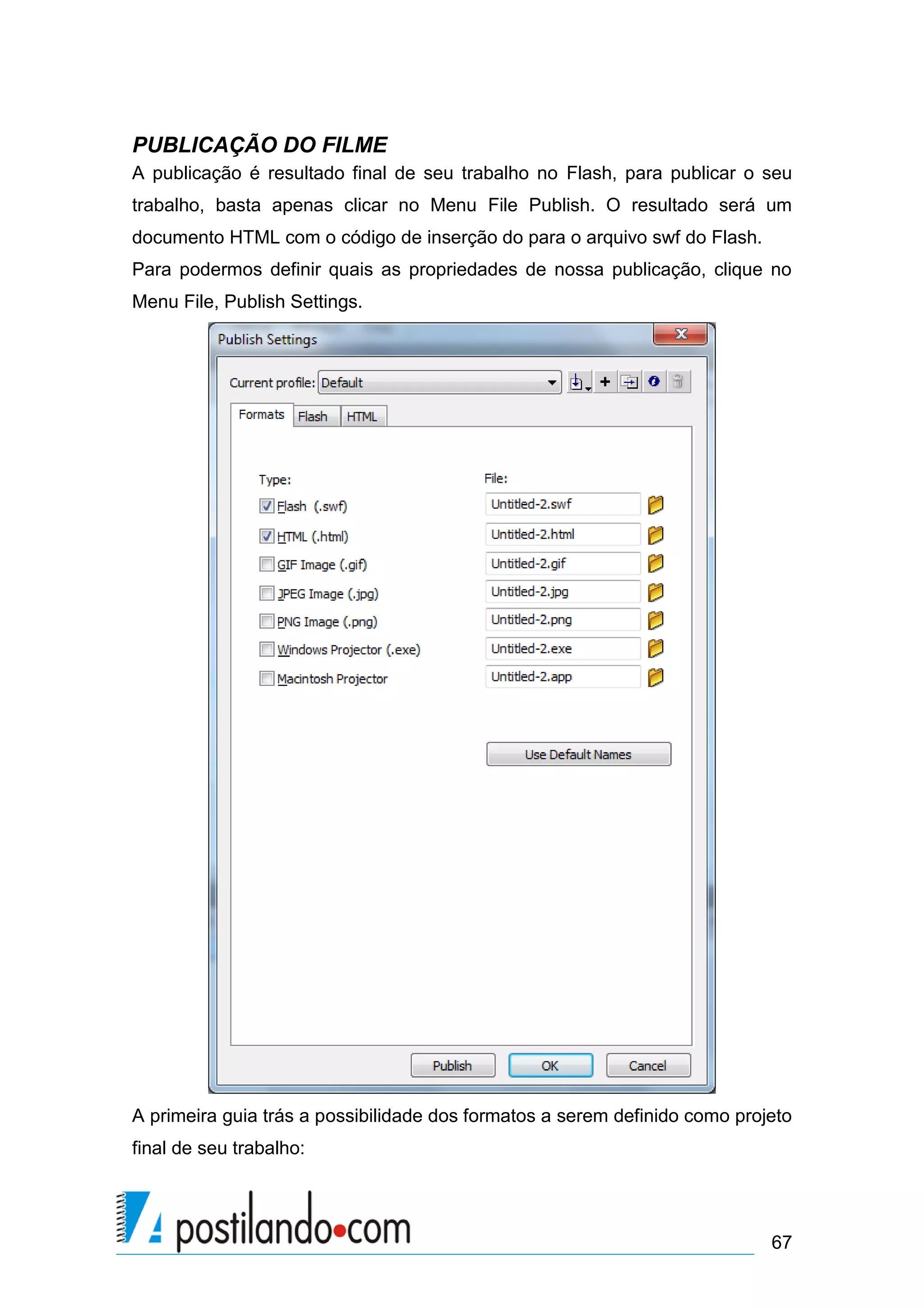 PUBLICAÇÃO DO FILME
A publicação é resultado final de seu trabalho no Flash, para publicar o seu
trabalho, basta apenas clicar no Menu File Publish. O resultado será um
documento HTML com o código de inserção do para o arquivo swf do Flash.
Para podermos definir quais as propriedades de nossa publicação, clique no
Menu File, Publish Settings.




A primeira guia trás a possibilidade dos formatos a serem definido como projeto
final de seu trabalho:




                                                                            67
 
