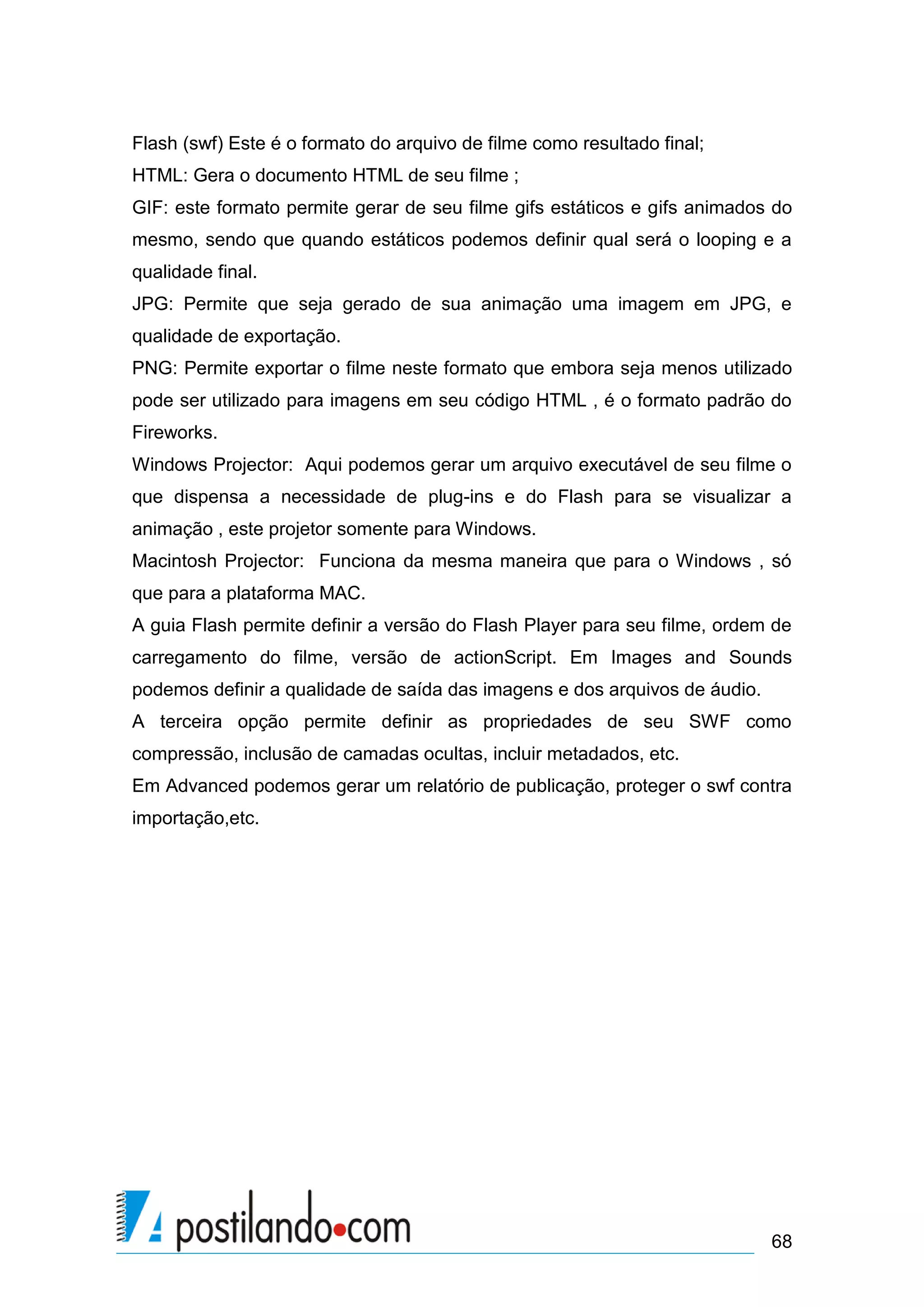 Flash (swf) Este é o formato do arquivo de filme como resultado final;
HTML: Gera o documento HTML de seu filme ;
GIF: este formato permite gerar de seu filme gifs estáticos e gifs animados do
mesmo, sendo que quando estáticos podemos definir qual será o looping e a
qualidade final.
JPG: Permite que seja gerado de sua animação uma imagem em JPG, e
qualidade de exportação.
PNG: Permite exportar o filme neste formato que embora seja menos utilizado
pode ser utilizado para imagens em seu código HTML , é o formato padrão do
Fireworks.
Windows Projector: Aqui podemos gerar um arquivo executável de seu filme o
que dispensa a necessidade de plug-ins e do Flash para se visualizar a
animação , este projetor somente para Windows.
Macintosh Projector: Funciona da mesma maneira que para o Windows , só
que para a plataforma MAC.
A guia Flash permite definir a versão do Flash Player para seu filme, ordem de
carregamento do filme, versão de actionScript. Em Images and Sounds
podemos definir a qualidade de saída das imagens e dos arquivos de áudio.
A terceira opção permite definir as propriedades de seu SWF como
compressão, inclusão de camadas ocultas, incluir metadados, etc.
Em Advanced podemos gerar um relatório de publicação, proteger o swf contra
importação,etc.




                                                                            68
 