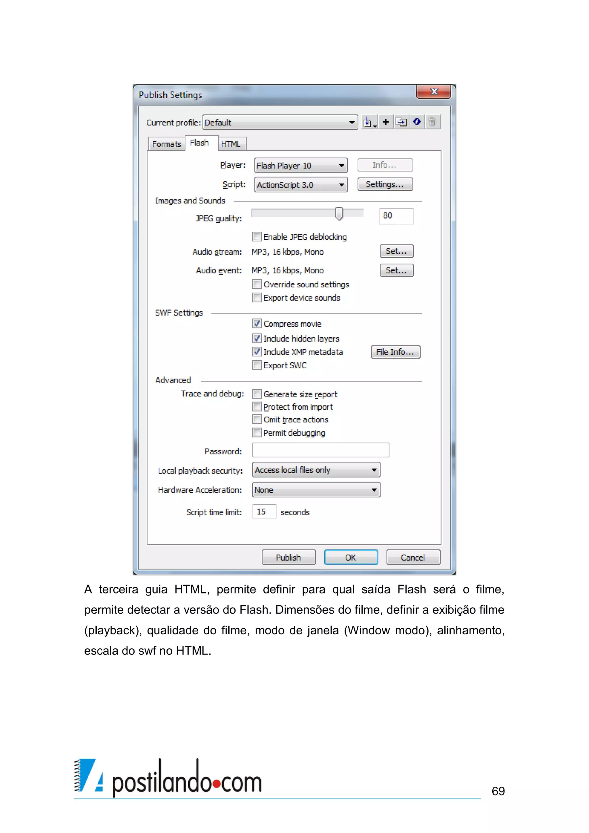 A terceira guia HTML, permite definir para qual saída Flash será o filme,
permite detectar a versão do Flash. Dimensões do filme, definir a exibição filme
(playback), qualidade do filme, modo de janela (Window modo), alinhamento,
escala do swf no HTML.




                                                                             69
 