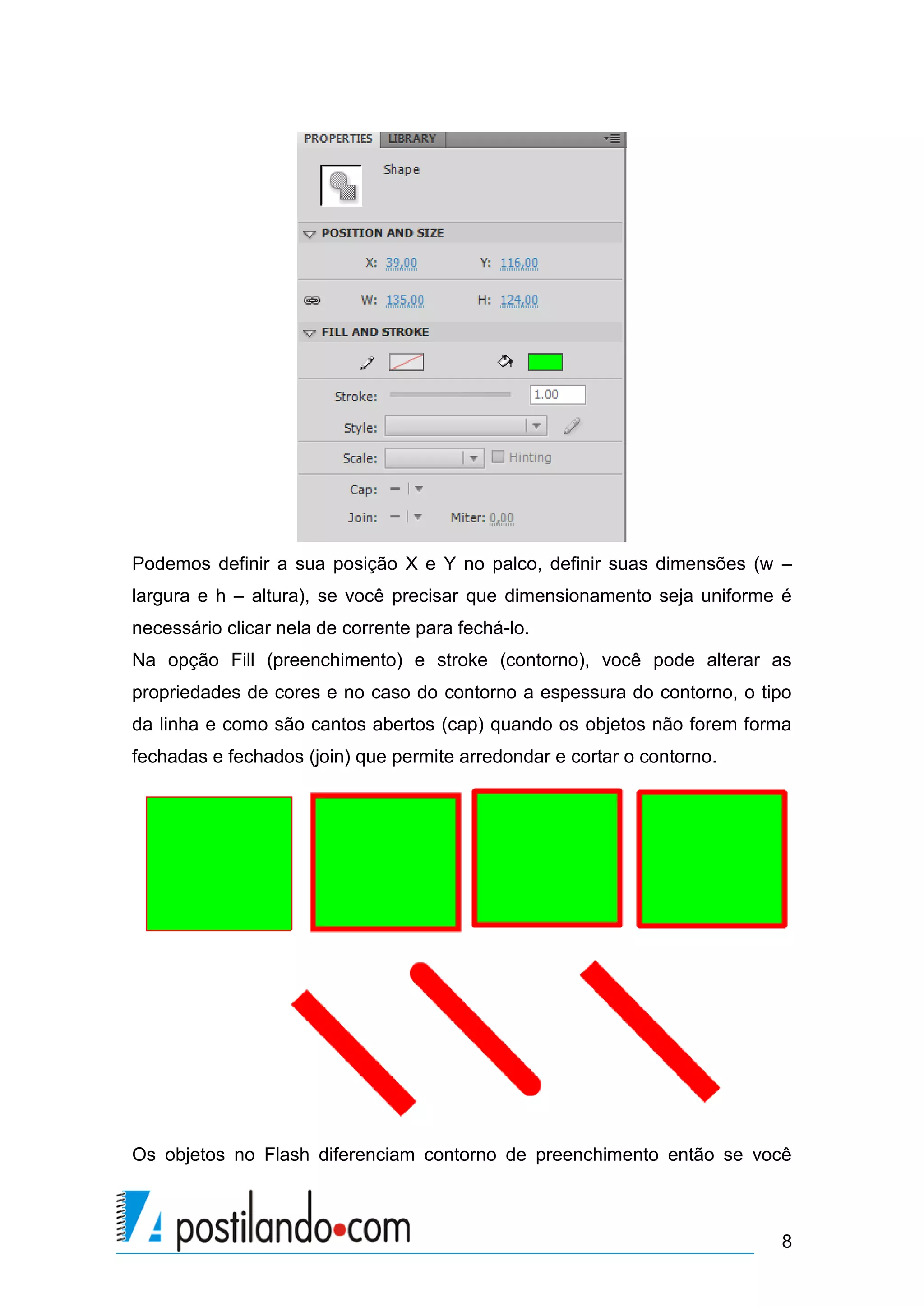 Podemos definir a sua posição X e Y no palco, definir suas dimensões (w –
largura e h – altura), se você precisar que dimensionamento seja uniforme é
necessário clicar nela de corrente para fechá-lo.
Na opção Fill (preenchimento) e stroke (contorno), você pode alterar as
propriedades de cores e no caso do contorno a espessura do contorno, o tipo
da linha e como são cantos abertos (cap) quando os objetos não forem forma
fechadas e fechados (join) que permite arredondar e cortar o contorno.




Os objetos no Flash diferenciam contorno de preenchimento então se você



                                                                         8
 