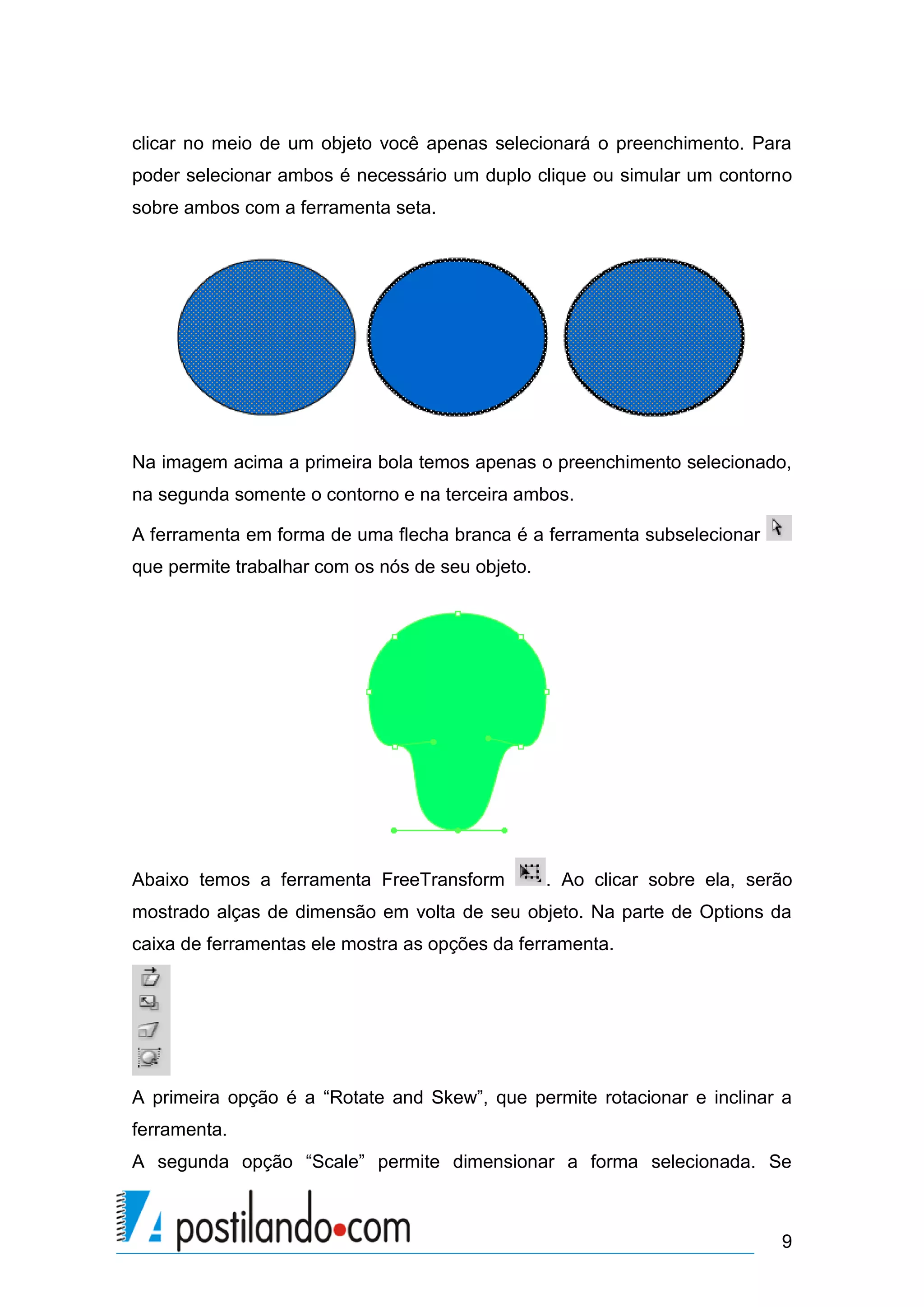 clicar no meio de um objeto você apenas selecionará o preenchimento. Para
poder selecionar ambos é necessário um duplo clique ou simular um contorno
sobre ambos com a ferramenta seta.




Na imagem acima a primeira bola temos apenas o preenchimento selecionado,
na segunda somente o contorno e na terceira ambos.

A ferramenta em forma de uma flecha branca é a ferramenta subselecionar
que permite trabalhar com os nós de seu objeto.




Abaixo temos a ferramenta FreeTransform           . Ao clicar sobre ela, serão
mostrado alças de dimensão em volta de seu objeto. Na parte de Options da
caixa de ferramentas ele mostra as opções da ferramenta.




A primeira opção é a “Rotate and Skew”, que permite rotacionar e inclinar a
ferramenta.
A segunda opção “Scale” permite dimensionar a forma selecionada. Se



                                                                            9
 