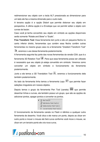 redimensionar seu objeto com a tecla ALT pressionada ao dimensionar para
um lado ele faz a mesma dimensão para o outro lado.
A terceira opção é a opção Distort que permite distorcer seu objeto em
perspectiva. A última opção é a Envelope que vai permitir editar o objeto com
curvas de bezier.
Caso você já tenha convertido seu objeto em símbolo as opções disponíveis
serão somente “Rotate and Skew” e “Scale”.
Free Transform Tool: Essa ferramenta tem junto a ela um pequena flecha no
canto inferior direito, ferramentas que contém essa flecha contêm outras
ferramentas no mesmo grupo caso no a ferramenta “Gradient Transform Tool”

   , veremos o uso dessa ferramenta posteriormente.
A ferramenta seguinte faz parte das novas ferramentas da versão CS4, que é a

ferramenta 3D Rotation Tool       . Para que essa ferramenta possa ser utilizada
é necessário que seu objeto já esteja convertido em símbolo. Veremos como
converter   um      objeto   em   símbolo   e   funcionamento     da    ferramenta
posteriormente.

Junto a ela temos a 3D Translation Tool         , veremos o funcionamento dela
também posteriormente.

Ao lado da ferramenta linha temos a ferramenta Laço             que permite fazer
seleções irregulares em nossos objetos.

Depois temos o grupo da ferramenta Pen Tool (caneta)                   que permite
desenhar linhas e curvas, ela também possui um grupo, que são as opções de
adicionar pontos, apagar pontos e converter os pontos.




O funcionamento da ferramenta caneta no Flash é idêntico a qualquer outra
ferramenta de desenho. Você clica e ele marca um ponto, depois ao clicar em
outro ponto e mover o mouse ele fará curva conforme você move o mouse, ao
clicar em um terceiro ponto ele cria nova curva.




                                                                               10
 