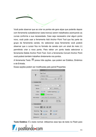 Você pode observar que ao criar os pontos ele gera alças que poderão depois
com ferramenta subselecionar (seta branca) serem trabalhados acentuando as
curvas conforme a sua necessidade. Caso seja necessário criar algum ponto
novo, você pode usar a ferramenta Add Anchor Point Tool que faz parte do
grupo da ferramenta caneta. Ao selecionar essa ferramenta você poderá
observar que o cursor fica no formato da caneta com um sinal de mais (+)
permitindo criar o novo ponto. Para retirar um ponto basta selecionar a
ferramenta Delete Anchor Point Tool. Com a ferramenta Convert Anchor Point
você poderá também trabalhar diretamente nos pontos.
A ferramenta Texto     possui três opções. que podem ser Estático, Dinâmico
e de Entrada.
Essas opções podem ser modificadas pelo painel Properties




Texto Estático: É o texto normal. Utilizamos esse tipo de texto no Flash para



                                                                          11
 