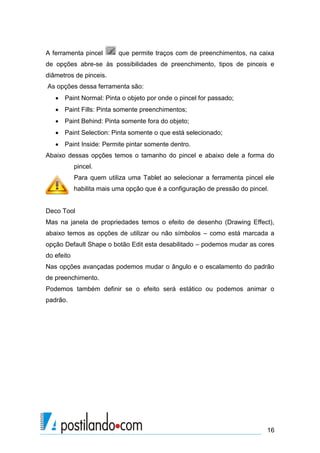 A ferramenta pincel        que permite traços com de preenchimentos, na caixa
de opções abre-se às possibilidades de preenchimento, tipos de pinceis e
diâmetros de pinceis.
As opções dessa ferramenta são:
    Paint Normal: Pinta o objeto por onde o pincel for passado;
    Paint Fills: Pinta somente preenchimentos;
    Paint Behind: Pinta somente fora do objeto;
    Paint Selection: Pinta somente o que está selecionado;
    Paint Inside: Permite pintar somente dentro.
Abaixo dessas opções temos o tamanho do pincel e abaixo dele a forma do
            pincel.
            Para quem utiliza uma Tablet ao selecionar a ferramenta pincel ele
            habilita mais uma opção que é a configuração de pressão do pincel.


Deco Tool
Mas na janela de propriedades temos o efeito de desenho (Drawing Effect),
abaixo temos as opções de utilizar ou não símbolos – como está marcada a
opção Default Shape o botão Edit esta desabilitado – podemos mudar as cores
do efeito
Nas opções avançadas podemos mudar o ângulo e o escalamento do padrão
de preenchimento.
Podemos também definir se o efeito será estático ou podemos animar o
padrão.




                                                                             16
 