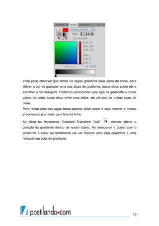 Você pode observar que temos na opção gradiente duas alças de cores, para
alterar a cor de qualquer uma das alças de gradiente, basta clicar sobre ela e
escolher a cor desejada. Podemos acrescentar uma alça de gradiente a nossa
paleta de cores basta clicar entre uma delas, ele vai criar as outras alças de
cores.
Para retirar uma das alças basta apenas clicar sobre a alça, manter o mouse
pressionado e arrastar para fora da linha.

Ao clicar na ferramenta “Gradient Transform Tool”         , permite alterar a
posição do gradiente dentro de nosso objeto. Ao selecionar o objeto com o
gradiente e clicar na ferramenta ele vai mostrar uma alça quadrada e uma
redonda em volta do gradiente.




                                                                           19
 