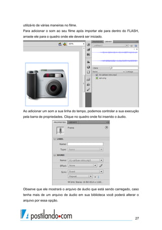 utilizá-lo de várias maneiras no filme.
Para adicionar o som ao seu filme após importar ele para dentro do FLASH,
arraste ele para o quadro onde ele deverá ser iniciado.




Ao adicionar um som a sua linha do tempo, podemos controlar a sua execução
pela barra de propriedades. Clique no quadro onde foi inserido o áudio.




Observe que ele mostrará o arquivo de áudio que está sendo carregado, caso
tenha mais de um arquivo de áudio em sua biblioteca você poderá alterar o
arquivo por essa opção.




                                                                          27
 