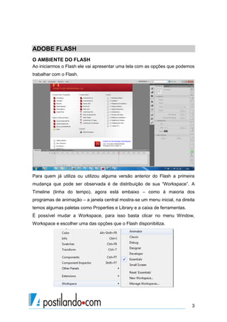 ADOBE FLASH
O AMBIENTE DO FLASH
Ao iniciarmos o Flash ele vai apresentar uma tela com as opções que podemos
trabalhar com o Flash.




Para quem já utiliza ou utilizou alguma versão anterior do Flash a primeira
mudança que pode ser observada é de distribuição de sua “Workspace”. A
Timeline (linha do tempo), agora está embaixo – como à maioria dos
programas de animação – a janela central mostra-se um menu inicial, na direita
temos algumas paletas como Properties e Library e a caixa de ferramentas.
É possível mudar a Workspace, para isso basta clicar no menu Window,
Workspace e escolher uma das opções que o Flash disponibiliza.




                                                                            3
 