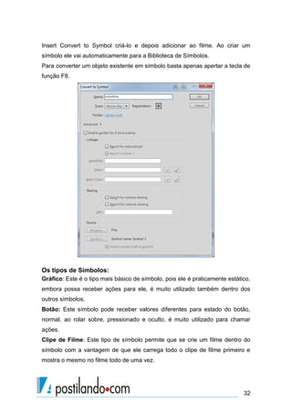 Insert Convert to Symbol criá-lo e depois adicionar ao filme. Ao criar um
símbolo ele vai automaticamente para a Biblioteca de Símbolos.
Para converter um objeto existente em símbolo basta apenas apertar a tecla de
função F8.




Os tipos de Símbolos:
Gráfico: Este é o tipo mais básico de símbolo, pois ele é praticamente estático,
embora possa receber ações para ele, é muito utilizado também dentro dos
outros símbolos.
Botão: Este símbolo pode receber valores diferentes para estado do botão,
normal, ao rolar sobre, pressionado e oculto, é muito utilizado para chamar
ações.
Clipe de Filme: Este tipo de símbolo permite que se crie um filme dentro do
símbolo com a vantagem de que ele carrega todo o clipe de filme primeiro e
mostra o mesmo no filme todo de uma vez.




                                                                             32
 