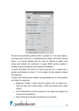 Na barra de propriedades podemos definir a posição X e Y de nosso objeto, a
sua largura (W) e altura (H), o comportamento do objeto. Onde está “Instance
Name”, é um campo utilizado para dar nome de instância ao objeto, esse
campo será utilizado em actionscript. A opção SWAP permite substituir o
símbolo na área de edição por outro existente na biblioteca.
A opção 3D Position and View é um recurso que veio com a versão CS4, e
permite você trabalhar os eixos X, Y e Z do objeto. Permite trabalhar o ângulo
de perspectiva.
A opção Color Effect permite modificar as propriedades de cor e transparência
do símbolo. As opção são:
    Brightness  Brilho, o brilho natural do objeto é 0%, ao colocar em -
      100% ele retira todo o brilho (preto) e 100% ele adiciona todo o brilho
      (100%).
    Tint Preenchimento, permite preencher o seu objeto com qualquer cor
      com grau de transparência.
    Alpha Permite acrescentar transparência aos símbolos.




                                                                           34
 