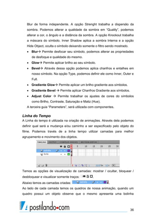 Blur de forma independente. A opção Strenght trabalha a dispersão da
   sombra. Podemos alterar a qualidade da sombra em “Quality”, podemos
   alterar a cor, o ângulo e a distância da sombra. A opção Knockout trabalha
   a máscara do símbolo. Inner Shadow aplica a sombra Interna e a opção
   Hide Object, oculta o símbolo deixando somente o filtro sendo mostrado.
    Blur Permite desfocar seu símbolo, podemos alterar as propriedades
      de desfoque e qualidade do mesmo.
    Glow Permite aplicar brilho ao seu símbolo.
    Bevel Através dessa opção podemos aplica chanfros e entalhes em
      nosso símbolo. Na opção Type, podemos definir ele como Inner, Outer e
      Full.
    Gradiente Glow Permite aplicar um brilho gradiente aos símbolos.
    Gradiente Bevel  Permite aplicar Chanfros Gradiente aos símbolos.
    Adjust Color  Permite trabalhar os ajustes de cores do símbolos
      como Brilho, Contraste, Saturação e Matiz (Hue).
   A terceira guia “Parameters”, será utilizada com componentes.

Linha do Tempo
A Linha do tempo é utilizada na criação de animações. Através dela podemos
definir qual será a mudança e/ou caminho a ser especificado pelo objeto do
filme. Podemos través de a linha tempo utilizar camadas para melhor
agrupamento e movimento dos objetos.




Temos as opções de visualização de camadas: mostrar / ocultar, bloquear /
desbloquear e visualizar somente traços:         .
Abaixo temos as camadas criadas:                            .
Ao lado de cada camada temos os quadros de nossa animação, quando um
quadro possui um objeto observe que o mesmo apresenta uma bolinha




                                                                             36
 