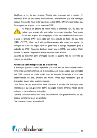 Modifique a cor de seu símbolo. Repita este processo até o quadro 12,
alterando a cor de seu objeto a cada quadro. Isto fará com que sua animação
possua 1 segundo. Para testar aperte as teclas CTRL+ENTER, isso testa o seu
filme e gera um arquivo com a extensão SWF.
         O arquivo de projeto do Flash possui a extensão FLA, ou seja, ao
         salvar seu arquivo ele será salvo com essa extensão. Para poder
         incluir seu arquivo em uma página HTML será necessário transformá-
lo para o formato SWF, isso pode ser feito através do teste de seu filme
(CTRL+ENTER). Caso você utilize o Dreamweaver ele possui um recurso de
inserção do SWF na página que vai gerar todo o código necessário para a
exibição do SWF. Podemos também gerar todo o HTML pelo próprio Flash
através do recurso de publicação que veremos mais adiante.
Quando se trabalhar com animação quadro a quadro não se converte os
objetos em símbolos.

Animação com Interpolação de Movimento
A animação quadro a quadro é perfeita, pois você tem um total controle sobre o
filme, mas ao mesmo tempo ela é demorada, pois muitas vezes sua animação
terá 200 quadros ou mais então isso se tornaria demorado e com mais
possibilidades de erro, embora em muitos filmes seja necessário que as
animações sejam feitas quadro a quadro.
Uma forma de se automatizar este processo é através da animação com
Interpolação, ou seja, podemos definir a posição inicial e afinal de nosso objeto
e depois podemos fazer a animação.
Comece um novo filme e cria uma circunferência com preenchimento ao seu
gosto e transforme-a em um símbolo.
Crie um novo quadro no quadro 12.




                                                                              38
 