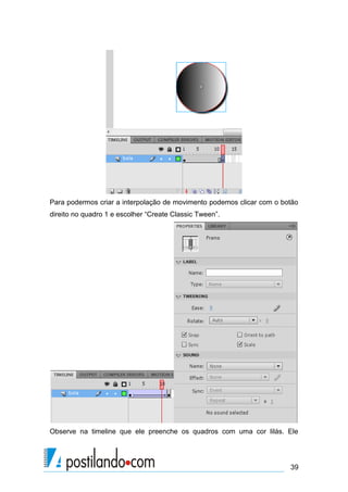 Para podermos criar a interpolação de movimento podemos clicar com o botão
direito no quadro 1 e escolher “Create Classic Tween”.




Observe na timeline que ele preenche os quadros com uma cor lilás. Ele




                                                                       39
 