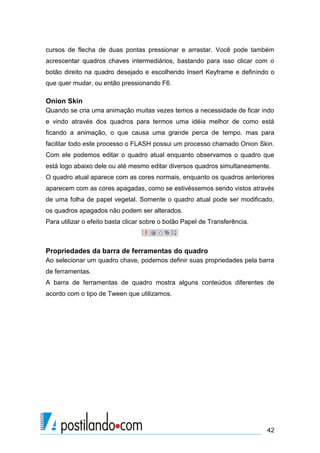 cursos de flecha de duas pontas pressionar e arrastar. Você pode também
acrescentar quadros chaves intermediários, bastando para isso clicar com o
botão direito na quadro desejado e escolhendo Insert Keyframe e definindo o
que quer mudar, ou então pressionando F6.

Onion Skin
Quando se cria uma animação muitas vezes temos a necessidade de ficar indo
e vindo através dos quadros para termos uma idéia melhor de como está
ficando a animação, o que causa uma grande perca de tempo. mas para
facilitar todo este processo o FLASH possui um processo chamado Onion Skin.
Com ele podemos editar o quadro atual enquanto observamos o quadro que
está logo abaixo dele ou até mesmo editar diversos quadros simultaneamente.
O quadro atual aparece com as cores normais, enquanto os quadros anteriores
aparecem com as cores apagadas, como se estivéssemos sendo vistos através
de uma folha de papel vegetal. Somente o quadro atual pode ser modificado,
os quadros apagados não podem ser alterados.
Para utilizar o efeito basta clicar sobre o botão Papel de Transferência.



Propriedades da barra de ferramentas do quadro
Ao selecionar um quadro chave, podemos definir suas propriedades pela barra
de ferramentas.
A barra de ferramentas de quadro mostra alguns conteúdos diferentes de
acordo com o tipo de Tween que utilizamos.




                                                                            42
 