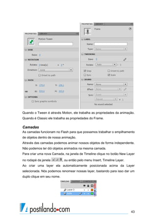 Quando o Tween é através Motion, ele trabalha as propriedades da animação.
Quando é Classic ele trabalha as propriedades do Frame.

Camadas
As camadas funcionam no Flash para que possamos trabalhar o empilhamento
de objetos dentro de nossa animação.
Através das camadas podemos animar nossos objetos de forma independente.
Não podemos ter dói objetos animados na mesma camada.
Para criar uma nova Camada, na janela de Timeline clique no botão New Layer
no rodapé da janela         , ou então pelo menu Insert, Timeline Layer.
Ao criar uma layer ela automaticamente posicionada acima da Layer
selecionada. Nós podemos renomear nossas layer, bastando para isso dar um
duplo clique em seu nome.




                                                                           43
 