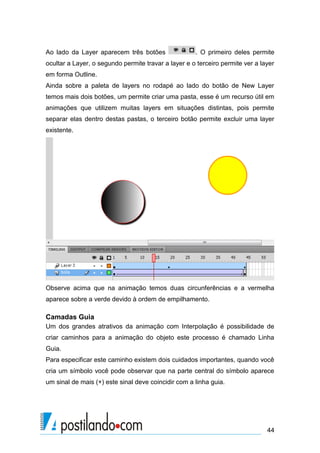 Ao lado da Layer aparecem três botões                . O primeiro deles permite
ocultar a Layer, o segundo permite travar a layer e o terceiro permite ver a layer
em forma Outline.
Ainda sobre a paleta de layers no rodapé ao lado do botão de New Layer
temos mais dois botões, um permite criar uma pasta, esse é um recurso útil em
animações que utilizem muitas layers em situações distintas, pois permite
separar elas dentro destas pastas, o terceiro botão permite excluir uma layer
existente.




Observe acima que na animação temos duas circunferências e a vermelha
aparece sobre a verde devido à ordem de empilhamento.

Camadas Guia
Um dos grandes atrativos da animação com Interpolação é possibilidade de
criar caminhos para a animação do objeto este processo é chamado Linha
Guia.
Para especificar este caminho existem dois cuidados importantes, quando você
cria um símbolo você pode observar que na parte central do símbolo aparece
um sinal de mais (+) este sinal deve coincidir com a linha guia.




                                                                               44
 