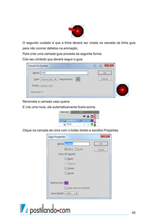 O segundo cuidado é que a linha deverá ser criada na camada da linha guia
para não ocorrer defeitos na animação.
Para criar uma camada guia proceda da seguinte forma.
Crie seu símbolo que deverá seguir a guia




Renomeie a camada caso queira.
E crie uma nova, ela automaticamente ficará acima.




Clique na camada de cima com o botão direito e escolha Properties




                                                                      45
 