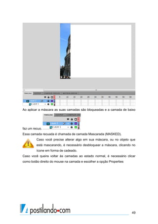 Ao aplicar a máscara as suas camadas são bloqueadas e a camada de baixo




faz um recuo.
Essa camada recuada é chamada de camada Mascarada (MASKED).
         Caso você precise alterar algo em sua máscara, ou no objeto que
         está mascarando, é necessário desbloquear a máscara, clicando no
         ícone em forma de cadeado.
Caso você queira voltar às camadas ao estado normal, é necessário clicar
como botão direito do mouse na camada e escolher a opção Properties




                                                                      49
 