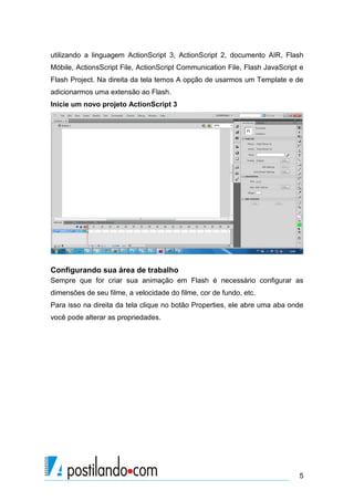 utilizando a linguagem ActionScript 3, ActionScript 2, documento AIR, Flash
Móbile, ActionsScript File, ActionScript Communication File, Flash JavaScript e
Flash Project. Na direita da tela temos A opção de usarmos um Template e de
adicionarmos uma extensão ao Flash.
Inicie um novo projeto ActionScript 3




Configurando sua área de trabalho
Sempre que for criar sua animação em Flash é necessário configurar as
dimensões de seu filme, a velocidade do filme, cor de fundo, etc.
Para isso na direita da tela clique no botão Properties, ele abre uma aba onde
você pode alterar as propriedades.




                                                                             5
 