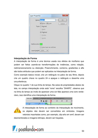 Interpolação de Forma
A interpolação de forma é uma técnica usada nos efeitos de morfismo que
podem ser feitos usando-se transformações de instâncias, como rotação,
redimensionamento ou distorção. Preenchimento, contorno, gradientes e alfa
são todos atributos que podem ser aplicados na Interpolação de forma.
Como exemplo básico inicial, crie um retângulo no palco de seu filme, depois
crie um quadro chave no quadro 24 e apague o retângulo e desenhe uma
circunferência.
Clique no quadro 1 de sua linha do tempo. Na caixa de propriedades abaixo da
tela, no campo interpolação onde está “none” escolha “SHAPE”, observe que
na linha do tempo ao invés de aparecer uma cor lilás aparece uma core verde-
claro, isso identifica uma interpolação de forma.




          A interpolação de forma ao contrário da Interpolação de movimento,
          os objetos não devem ser convertidos em símbolos. Imagens
          vetoriais importadas como, por exemplo, clip-arts em wmf, devem ser
desmembrados e imagens bitmaps, devem ser traçadas.




                                                                          50
 