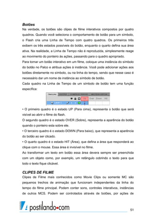 Botões
Na verdade, os botões são clipes de filme interativos compostos por quatro
quadros. Quando você seleciona o comportamento de botão para um símbolo,
o Flash cria uma Linha de Tempo com quatro quadros. Os primeiros três
exibem os três estados possíveis do botão, enquanto o quarto defina sua área
ativa. Na realidade, a Linha de Tempo não é reproduzida, simplesmente reage
ao movimento do ponteiro às ações, passando para o quadro apropriado.
Para tornar um botão interativo em um filme, coloque uma instância do símbolo
do botão no Palco e atribua ações à instância. Você pode adicionar ações aos
botões diretamente no símbolo, ou na linha do tempo, sendo que nesse caso é
necessário dar um nome de instância ao símbolo de botão.
Cada quadro na Linha de Tempo de um símbolo de botão tem uma função
específica:




• O primeiro quadro é o estado UP (Para cima), representa o botão que será
visível ao abrir o filme do flash.
O segundo quadro é o estado OVER (Sobre), representa a aparência do botão
quando o ponteiro esta sobre ele.
• O terceiro quadro é o estado DOWN (Para baixo), que representa a aparência
do botão ao ser clicado.
• O quarto quadro é o estado HIT (Área), que defina a área que responderá ao
clique com o mouse. Essa área é invisível no filme.
Ao transformar um texto em botão essa área devera sempre ser preenchida
com um objeto como, por exemplo, um retângulo cobrindo o texto para que
todo o texto fique clicável.

CLIPES DE FILME
Clipes de Filme mais conhecidos como Movie Clips ou somente MC são
pequenos trechos de animação que funcionam independentes da linha do
tempo do filme principal. Podem conter sons, controles interativos, instâncias
de outros MCS. Podem ser controlados através de botões, por ações de




                                                                           51
 