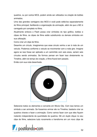 quadros, ou por outros MCS, podem ainda ser utilizados na criação de botões
animados.
Uma das grandes vantagens dos MCS é você pode editá-los separadamente
do filme principal, facilitando a organização da animação, além de que o MC é
carregado por completo no filme.
Atualmente embora o Flash possa criar símbolos do tipo gráfico, botões e
clipes de filme, os clipes de filme estão substituindo os demais símbolos em
sua utilização.
Como criar um clipe de filme.
Desenhe um círculo. Imaginemos que esse circulo venha a ser à roda de um
veículo. Podemos conforme o veiculo se movimentar com a roda gire. Imagine
agora se isso fosse ser aplicado a um caminhão com seis eixos, seriam seis
círculos sendo animados. Se formos pensar em fazer isso diretamente na
Timeline, além do tempo de criação, o filme ficará bem pesado.
Então com sua roda desenhada.




Selecione todos os elementos e converta em Movie Clip. Com isso temos um
símbolo a ser animado. Se fossemos animar ele na Timeline, bastaria criar os
quadros chaves e fazer a animação. Como vamos fazer com que eles fiquem
rodando independente da quantidade de quadros. Dê um duplo clique no seu
clipe de filme, selecione tudo novamente e transforme em um novo clipe de




                                                                          52
 