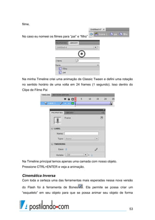 filme.


No caso eu nomeei os filmes para “pai” e “filho”




Na minha Timeline criei uma animação de Classic Tween e defini uma rotação
no sentido horário de uma volta em 24 frames (1 segundo). Isso dentro do
Clipe de Filme Pai




Na Timeline principal temos apenas uma camada com nosso objeto.
Pressione CTRL+ENTER e veja a animação.

Cinemática Inversa
Com toda a certeza uma das ferramentas mais esperadas nessa nova versão

do Flash foi à ferramenta de Bones          . Ela permite se possa criar um
“esqueleto” em seu objeto para que se possa animar seu objeto de forma




                                                                        53
 