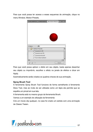 Para que você possa ter acesso a esses esquemas de animação, clique no
menu Window, Motion Presets.




Para que você possa aplicar o efeito em seu objeto, basta apenas desenhar
seu objeto ou importá-lo, escolher o efeito na janela de efeitos e clicar em
Apply.
Automaticamente serão criados os quadros chaves de sua animação.

Spray Brush Tool
A ferramenta Spray Brush Tool funciona de forma semelhante à ferramenta
Deco Tool, mas ao invés de ser utilizada como um lápis ela permite que se
espalhe um pincel em sua tela.
A ferramenta está no mesmo grupo da ferramenta Brush.
Vamos a um exemplo de utilização da ferramenta
Crie um movie clip qualquer, no caso foi criado um estrela com uma animação
de Classic Tween.




                                                                         57
 