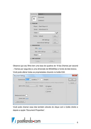 Observe que seu filme tem uma taxa de quadros de 18 fps (frames per second
– frames por segundo) e uma dimensão de 800x600px e fundo de tela branco.
Você pode alterar todas as propriedades clicando no botão Edit.




Você pode chamar essa tela também através do clique com o botão direito e
depois a opção “Document Properties”.




                                                                            6
 